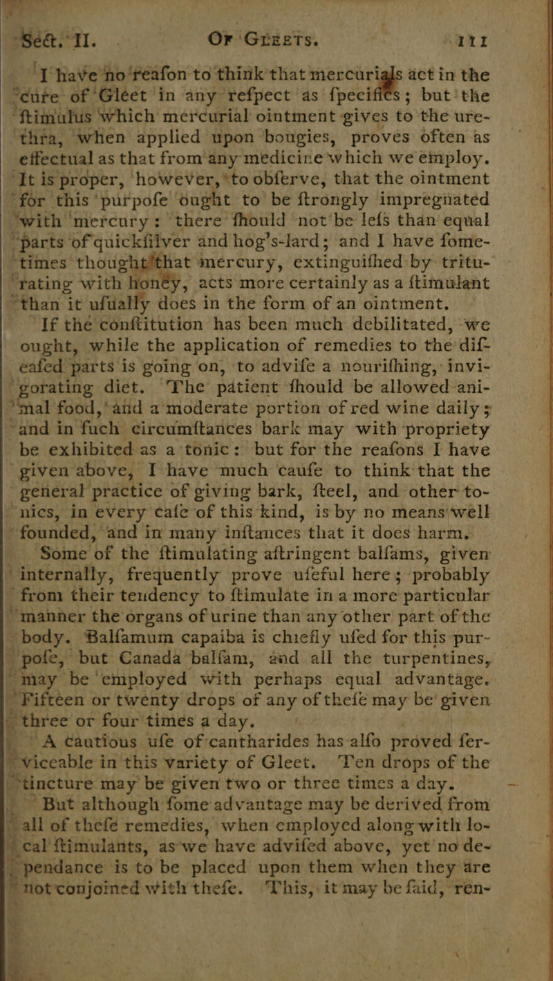 Se&amp;. 1. - Or Greets. Poe: [have ‘no‘reafon to think that mercuri ttet in the “cure of 'Gleet in any refpect as fpecifi€s; but’the ‘ftimulus which mercurial ointment gives to'the ure- thta, when applied upon bougies, proves often as effectual as that from’ any medicine which we employ. ‘It is proper, however, ‘to obferve, that the ointment for this” purpofe ought to be ftrongly impregnated “with ‘mercury: ‘there fhould not be lefs than equal “parts of quickfilver and hog’s-lard; and I have fome- “times Se mercury, extinguithed by tritu- rating with , acts more certainly as a ftimulant “than it ufually does in the form of an ointment, If the conftitution has been much debilitated, ‘we ought, while the application of remedies to the dif eafed parts is going on, to advife a nourifhing,-invi- gorating diet. The patient fhould be allowed ani- “mal food,*and a moderate portion of red wine daily 5 ~and in fuch: circum{tances bark may with ‘propriety be exhibited as a tonic: but for the reafons I have given above, I have much canfe to think that the general practice of giving bark, fteel, and other to- nics, in every cafe of this kind, is by no means well “founded, ‘and in many inftances that it does harm, ‘Some ‘of the ftimulating aftringent balfams, given internally, frequently prove ufeful here ; probably from their tendency to ftimulate in a more particular “manner the organs of urine than any other part of the body. Balfamum capaiba is chiefly ufed for this pur~ pole, but Canada balfam, and all the turpentines, “may be ‘employed with perhaps equal advantage. Fifteen or twenty drops of any of thefé may be’ given _ three or four times a day. | A Cautious ufe of :cantharides has-alfo proved fer- viceable in this variety of Gleet. ‘Ten drops of the tincture may’ be given two or three times a day. , ’ But although fome advantage may be derived from all of thefe remedies, when employed alone with: lo- ‘3 cal’ ftimulants, as'we have advifed above, yet node- ~ pendance is to be placed upon them when they are “Fotconaine with thefe. This, it may be faid, ren-  Y L : or [ ‘ \ 2% 