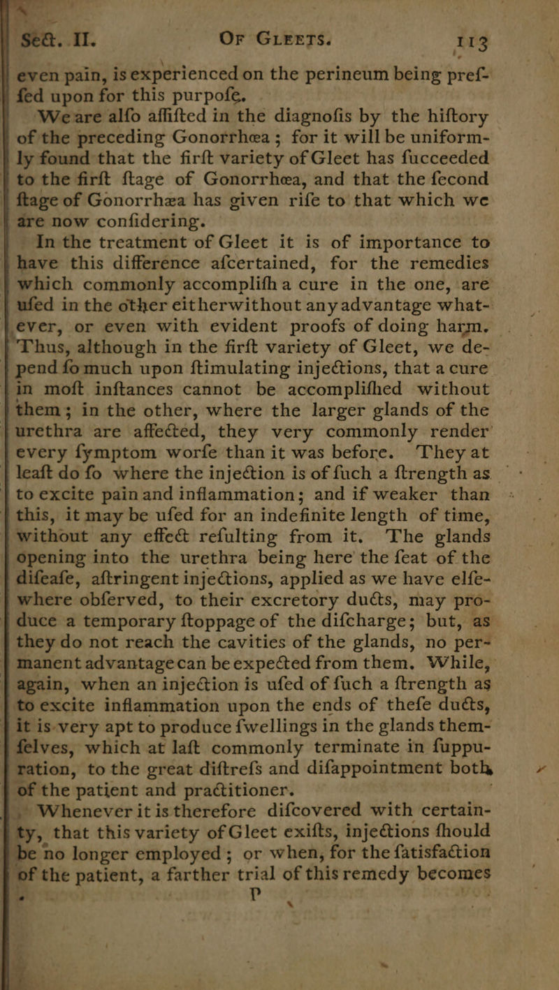 i ‘sea. Il. Or GLEETS. 113 || even pain, is experienced on the perineum being pref- | fed upon for this purpofe. Weare alfo affifted in the diagnofis by the hiftory of the preceding Gonorrhea ; for it will be uniform- ly found that the firft variety of Gleet has fucceeded } to the firft ftage of Gonorrhea, and that the fecond | ftage of Gonorrhza has given rife to that which we | are now confidering. _ Inthe treatment of Gleet it is of importance to | have this difference afcertained, for the remedies | which commonly accomplifh a cure in the one, are ufed in the other eitherwithout any advantage what- } ever, or even with evident proofs of doing harm. . Thus, although in the firft variety of Gleet, we de- }| pend fomuch upon ftimulating injections, that a cure | in moft inftances cannot be accomplifhed without | them; in the other, where the larger glands of the | urethra are affected, they very commonly render every fymptom worfe than it was before. They at  | to excite pain and inflammation; and if weaker than | this, it may be ufed for an indefinite length of time, | without any effe&amp; refulting from it. The glands opening into the urethra being here the feat of the | difeafe, aftringent injections, applied as we have elfe- | where ‘obferved, to their excretory ducts, may pro- } duce a temporary ftoppage of the difcharge; but, as they do not reach the cavities of the glands, no per- } manent advantagecan be expected from them, While, | again, when an injeCtion is ufed of fuch a ftrength as | to excite inflammation upon the ends of thefe ducts, | it is-very apt to produce fwellings in the glands them- } felves, which at laft commonly terminate in fuppu- } ration, to the great diftrefs and difappointment both of the patient and practitioner. |}. Wheneveritistherefore difcovered with certain- | ty, that this variety of Gleet exifts, inje@ions fhould } be no longer employed; or when, for the fatisfaction | of the patient, a farther trial of this remedy kite P ‘