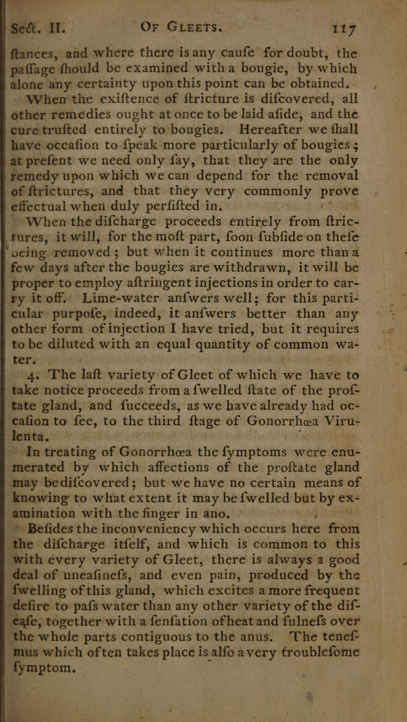 bs: Sect. ‘Tl. Or GLEETS. 117 ftances, and where there is any caufe for doubt, the paffage fhould be examined witha bougie, by which alone any. certainty upon this point can be obtained. When the exiftence of ftricture is difcovered, all other remedies ought at once to be laid afide, and the curetrufted entirely to bougies. Hereafter we fhall have occafion to {peak more particularly of bougies 5 at prefent we need only fay, that they are the only femedy upon which we can depend for the removal of ftrictures, and that they very commonly roe effectual when duly perfifted in. _ When the difcharge proceeds entirely from fies tures, it will, for the moft part, foon fubfide-on thefe being removed ; but when it continues more thana few days after the bougies are withdrawn, it will be proper toemploy aftringent injections in order to car- ry itoff. Lime-water anfwers well; for this parti- cular purpofe, indeed, it anfwers better than any other form of injection I have tried, but it requires to be diluted with an equal quantity of common wa- ter. | | 4. The laft variety of Gleet of which we have to take notice proceeds froma {welled ftate of the prof tate gland, and fucceeds, as we have already had oc- cafion to fee, to the third ftage of Gonorrhea be ie lenta. _ In treating of Gonorrhea the Sraipibuteia were enu-_ ficeated by which affections of the proftate gland may bedifcovered; but we have no certain means of knowing to what extent it may be {welled but by ex- amination with the finger i in ano. A _* Befides the inconveniency which occurs here Soi the difcharge itfelf, and which is common to this with every variety of Gleet, there is always a good deal of uneafinefs, and even pain, produced by the fwelling of this gland, which excites a more frequent defire to pafs water than any other variety of the dif- eafe, together with a fenfation ofheat and fulnefs over the whole parts contiguous to the anus. The tenef- mus which often takes place is alfo avery troublefome peton. *. 2. a5 Re ’ . +. ‘ ¥e = ~~