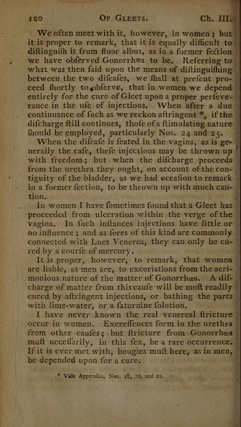 ' We often meet with it, however, in women; but it is proper to remark, that it is equally difficult to diftinguifh it from fluor albus, as in a former fection we have obferved:Gonorrhea to be. Referring to — what was then faid upon the means of diftinguifhing — between the two difeafes, we fhall at prefent prog _ceed fhortly togbferve, ‘that in women we depend entirely for the cure of Gleet upon a proper perfeve-_ rance in the ufe of injections. When after a due | - continuance of fuch as we reckon aftringent *, if the. : difcharge ftill continues, thofe ofa ftimulating nature: fhould be employed, particularly Nos. 24 and 25. | When the difeafe is feated in the vagina, as is ge~ nerally the cafe, thefe injections may be thrown up © ; with freedom; but when the difcharge proceeds — ‘ from the urethra they ought, on account ofthe con- © tiguity of the bladder, as we had eccafion to remark — in a former fection, to be thrown up with much cau- tion. | In women I have fometimes found that a Gleet yas | proceeded from ulceration within the verge of the — vagina. In fuch inftances injections have little or” no influence ; and.as fores of this kind are commonly. - connected with, Lues Venerea, they can only be cu~~ red by a courfe of mercury. ll It is proper, however, to remark, that women © are liable, as men are, to excoriations from the.acri- — monious nature of the matter of Gonorrhea. &lt;A dif- charge of matter from this caufe will be moft readily © cured by aftringent injections, or bathing the parts © with lime-water, or a faturnine folution. ¥ I have never known the real venereal ftricture © ‘occur.in women. Excreffences form in the urethra © from other caufes; but ftricture from Gonorrhea” muft neceflarily, in this fex, be a rare occurrence. © If it is ever met with, bougies mutt hateg as in men, — be depended upon faiea dite | - a, , zs SOS ae oaks * Vide Appendix, Nos. 18, 19,,and 20. * 