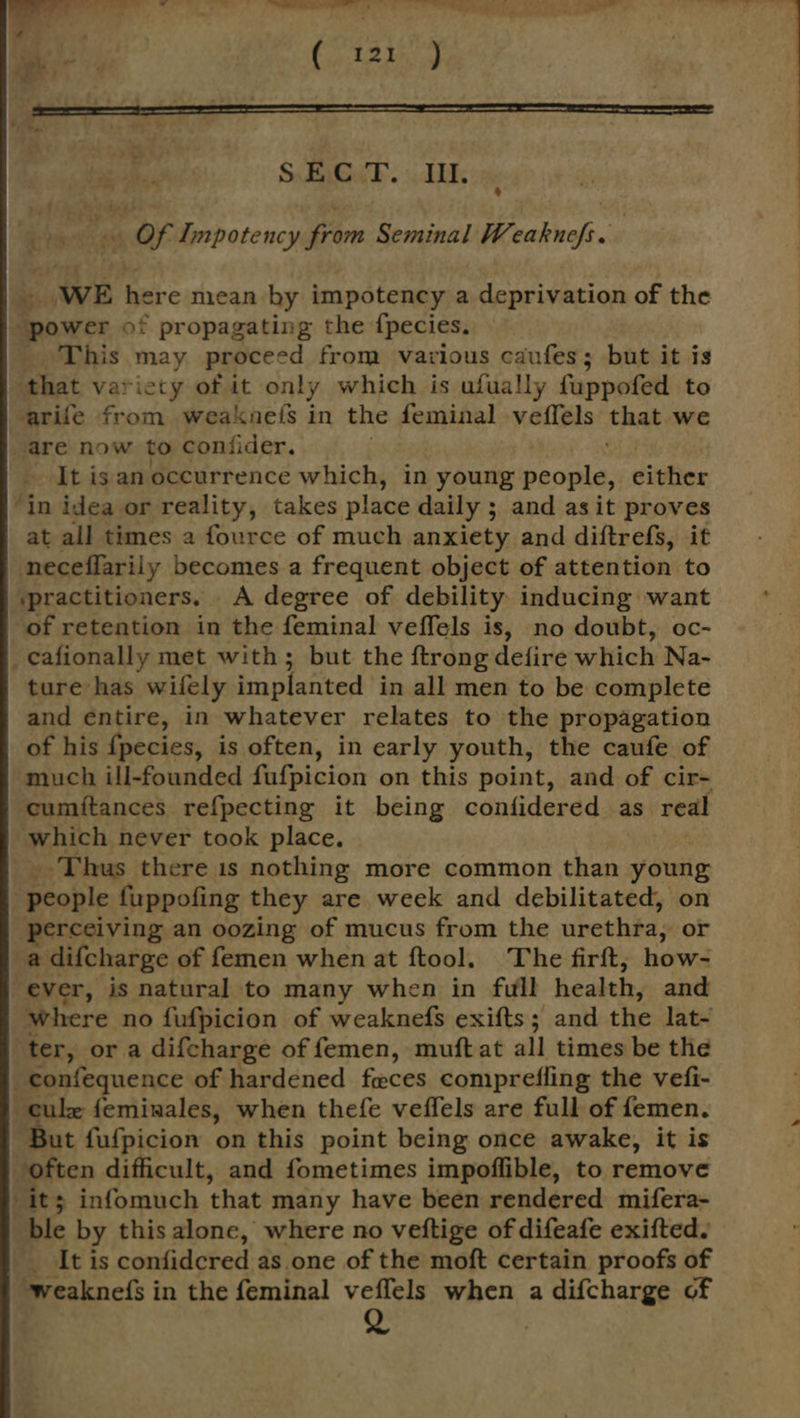 w q “1 - : . Fan ( 121 ) é f ; - - . - 7 pe —e 7 F r . . SECT. III. its 5 Of Impotency from Seminal Weaknefs. _ WE here mean by impotency a deprivation of the “power of propagating the {pecies. This may proceed from various caufes; but it is ‘that varicty of it only which is ufually fuppofed to arife from weaknels in the feminal veffels that we are now to coniider. It is an occurrence which, in young people, ivfier ‘in idea or reality, takes place daily ; and asit proves at all times a fource of much anxiety and diftrefs, it neceflarily becomes a frequent object of attention to ‘practitioners. A degree of debility inducing want of retention in the feminal veffels is, no doubt, oc- : _cafionally met with; but the ftrong defire which Na- ture has wifely implanted in all men to be complete and entire, in whatever relates to the propagation of his {pecies, is often, in early youth, the caufe of much ill-founded fafpicion on this point, and of cir- cumitances refpecting it being confidered as real which never took place. _ Thus there 1s nothing more common than young “people fuppofing they are week and debilitated, on perceiving an oozing of mucus from the urethfa, or a difcharge of femen when at ftool. The firft; how- ever, is natural to many when in full health, and where no fufpicion of weaknefs exifts; and the lat- ter, or a difcharge of femen, muftat all times be thie _confequence of hardened feces comprefling the vefi- ule feminales, when thefe veffels are full of femen. But fufpicion on this point being once awake, it is often difficult, and fometimes impoffible, to remove it; infomuch that many have been rendered mifera- ble by this alone, where no veftige of difeafe exifted. It is confidcred as one of the moft certain proofs of ~weakne(fs in the feminal veffels when a difcharge of Q