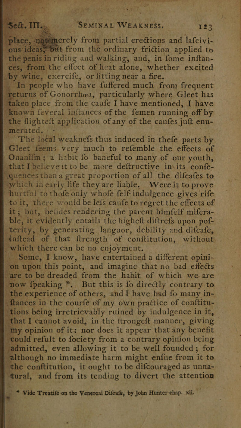 ~~ so ie ey oe                         Petia WOuAL nets: 123 3 erely from partial erections and lafcivi- . It sgyom the ordinary friction applied to noe 1 the effect of heat alone, whether excited exercife, or fitting near a fire. eturns of Gonorrhea, particularly where Gleet has é iken place from the caufe I have mentioned, I have known feveral inftances of the femen running off by “the flightett application ofany of the caufes jut enu- “merated, The 19G4 weaknefs thus induced in thefe parts ee MGleet: feems very much to refemble the effects of Onanifm ; a habit fo baneful to many of our youth, gehat I believe itto be more deftructive in\its confe- Hquences thana great proportion of all the difeafes to “which in early life they are liable, Were it to prove “hurtful to thofe only whofe felf€ indulgence gives rife toit, there would be lefs caufe to regret the effects of uM: but, betides rendering the parent himfelf mifera- ble, it evidently entails the highett diftrefs upon pof- _terity, by generating. languor, debility and difeafe, -dnftead of that ftrength of conftitution, without whieh there can be no enjoyment. | hee I know, have entertained a different opini- on upon this point, and imagine that no bad etfedés. e to be papedtd from the habit of which we are “now {peaking *. But this is fo directly contrary to oi experience SF others, and I have had fo many in- Bias in the courfe of my own prattice of conftitu- “tions being irretrievably ruined by indulgence in it, that I cannot avoid, in the {trongeft manner, giving - my opinion of it: nor does it appear that any benefit sould refult to fociety from a contrary opinion being c idmitted, even allowing it to be well founded ; for Ithough no immediate harm might enfue from it to “the conftitution, it ought to be difcouraged as unna- “tural, and from its tending to divert the attention Pr.) Tas PeeES e * Vide Treatife on the Venercal Difeafe, by John Hunter chap. xii. 7