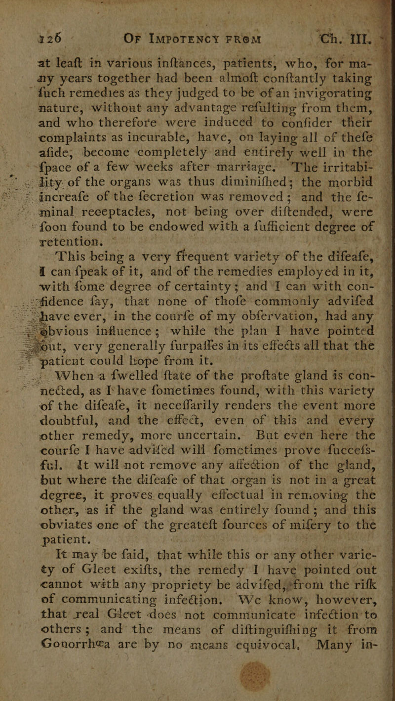 at leaft in various inftances, patients, ‘WHOM for ma- _ ny years together had been almoft conitantly taking — ' duch remedies as they judged to be of an invigorating — nature, without any advantage refulting from them, and who therefore were induced to confider their 4 complaints as incurable, have, on laying all of thefe — afide; become ‘completely and entirely well in the 7 , {pace of a few weeks after marriage. The irritabi- “ s ity of the organs was thus diminifhed; the morbid — ane ‘increafe of the fecretion was removed ; and the fe~ *. aminal receptacles, not being over diftended, were — »foon found to be endowed with a fufficient degree of retention. © - This being a very frequent variety of the difeate, @ can {peak of it, and of the remedies employed in it, with fome depree of certainty; and I can with eon 4 Oe al fay, that none of thofe commonly advifed ave ever, in the courfe of my obfervation, had any Seine fons influence while the plan 1 have pointed out, very generally furpaifes in its effects all sat the © ‘patient could Kope from it. | When a {welled ftate of the proftate viata &amp; is con- Tpeied: as Ihave fometimes found, with this variety _ of the ‘difeafe, it neceffarily renders the event more doubtful, and the effec, even of this and every other remedy, more uncertain. But evén here the courfe I have advifed will fometimes prove fuccels- ful. It will not remove any affe@ion of the gland, but where the difeafe of that organ is not in a great — degree, it proves equally effectual in removing the other, as if the gland was entirely found; and this obviates ene of the Ser fources of mifery to the patient. It may be faid, that whitle this or any other varie- ty of Gleet exifts, the remedy I have pointed out cannot with any propriety be advifed,» from the rifk of communicating infection. We know, however, that real Gieet does not communicate infection to others; and the means of diftinguifhing it from | Gonorrhea are by no means equivocal, Many in- —  are er eS Ee pat  