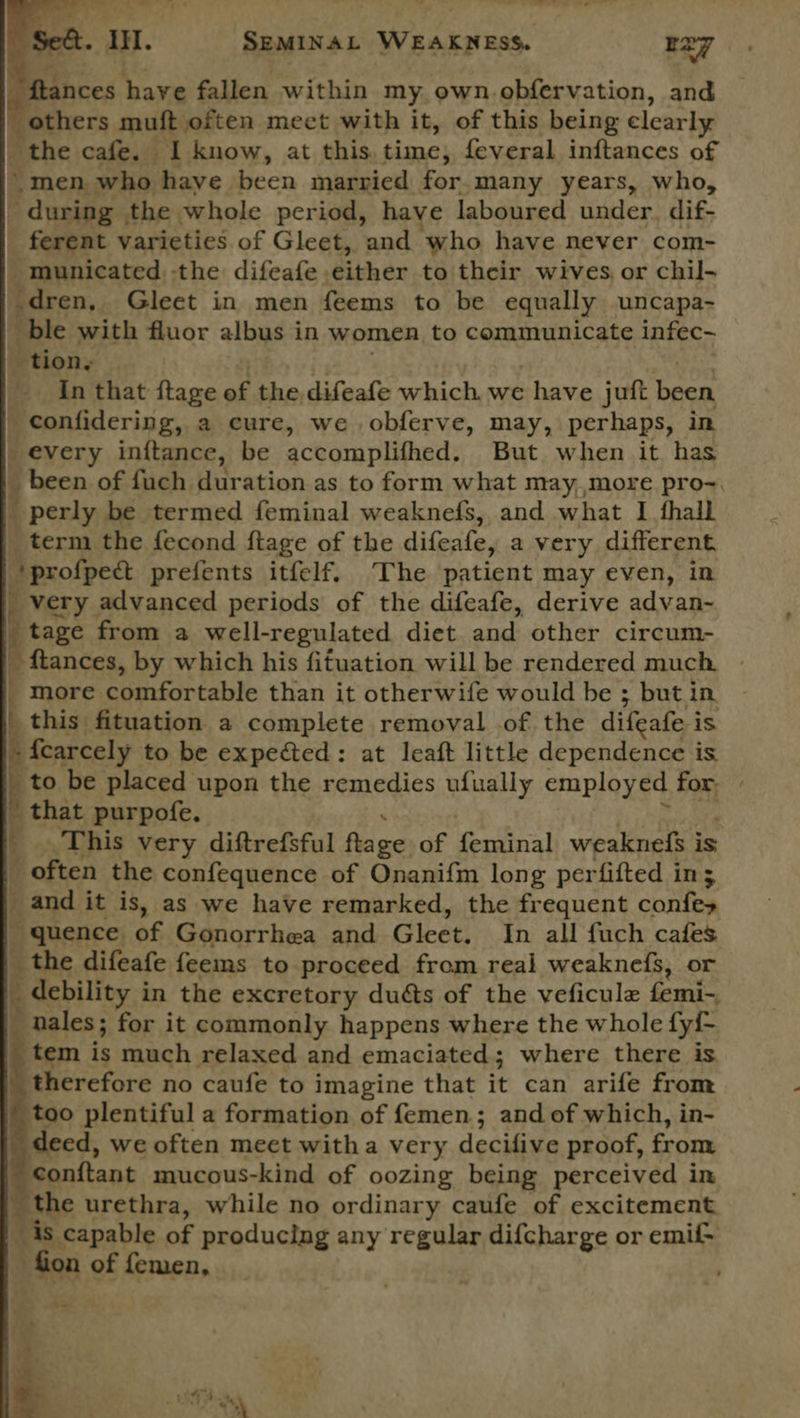 \ i. a. Sa rere = aad ———_ © Fis   act. ii. SEMINAL WEAKNESS. Ezy nces have fallen within my own obfervation, and ; others muft often meet with it, of this being clearly | the cafe. I know, at this. time, feveral inftances of \ men who haye been married for many years, who, - during the whole period, have laboured under. dif- ferent varieties of Gleet, and ‘who have never com- _ municated, the difeafe. either to their wives or chil- dren, Gleet in men feems to be equally uncapa- ble with fluor albus in women to communicate infec- tion, - In that ftage of the difeafe which. we have juit ies _ confidering, a cure, we obferve, may, perhaps, in every inftance, be accomplithed: But when it has _ been of fuch duration as to form what may,,more pro~. ‘ perly be termed feminal weaknefs, and what I fhall term the fecond ftage of the difeafe, a very different + profpect prefents itfelf. ‘The patient may even, in very advanced periods of the difeafe, derive advan- tage from a well-regulated diet and other circum- _ ftances, by which his fituation will be rendered much _ more comfortable than it otherwife would be ; but in | this fituation a complete removal of the difeate i is - fcarcely to be expected: at leaft little dependence is to be placed upon the remedies ufually employed for: _ that purpofe. 4 This very diftrefsful fe ge of feminal weaknefs i is i often the confequence of Onanifm long perfifted in; i and it is, as we have remarked, the frequent cniten - quence of Gonorrhea and Gleet: In all fuch cafes _ the difeafe feems to proceed from real weaknefs, or _ debility i in the excretory duéts of the veficule femi-, ales; for it commonly happens where the whole {yi- tem is much relaxed and emaciated; where there is _ therefore no caufe to imagine that it can arife from too plentiful a formation of femen; and of which, in- deed, we often meet witha very decifive proof, from conftant mucous-kind of oozing being perceived in | the urethra, while no ordinary caufe of excitement _ is capable of producing any regular difcharge or emit | - fion of femen, ;   