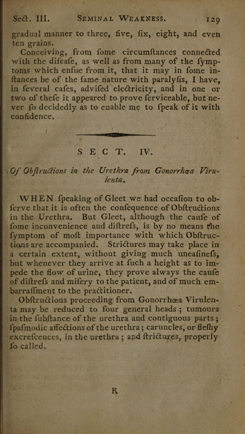 By é * / Fy, - Set. III. SEMINAL WEAKNESS, 129 gradual manner to three, five, fix, eight, and even ten grains. Conceiving, from fome circumftances connected with the difeafe, as well as from many of the fymp- toms which enfue from it, that it may in fome in- {tances be of the fame nature with paralyfis, I have, in feveral cafes, advifed ele&amp;ricity, and in one or two of thefe it appeared to prove ferviceable, but ne- ver fo decidedly as to enable me to fpeak of it with confidence, : SEC T, IV. of Obfiructions in the Urethra from Gonorrhea Viru- lenta, WHEN fpeaking of Gleet we had occafion to ob- | ferve that it is often the confequence of Obftructions inthe Urethra. But Gleet, although the caufe of _fome inconvenience and diftrefs, is by no means the -fymptom of moft importance with which Obftruc- _tiansare accompanied. Strictures may take place in a certain extent, without giving much uneafinefs, but whenever they arrive at fuch a height as to im- pede the flow of urine, they prove always the caufe of diftrefs and mifery to the patient, and of much em- _barraffment to the practitioner. _ Obftructions proceeding from Gonorrhea Virulen- ta may be reduced to four general heads ; tumours inthe fubftance of the urethra and contiguous parts ; _fpafmodic affections of the urethra; caruncles, or flefhy excrefcences, in the urethra ; and ftri@ures, ‘properly af called,