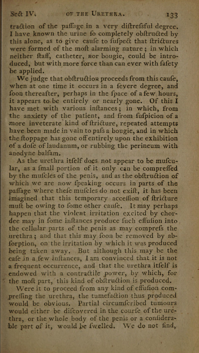 es L : — Se&amp;t IV. ‘OF THE URETHRA, 133 traction of the paflage in a very diftrefsful degree, I have known the urine fo completely ob{tructed by this alone, as to give caufe to dufpect that ftrictures were formed of the moft alarming nature; in which neither ftaff, catheter, nor bougie, could be intro- duced, but with more force than can ever with fafety be applied. We judge that obftructioa proceeds from this caufe, when at one time it occurs in a feyere degree, and foon thereafter, perhaps in the {pace of afew hours, it appears to,be entirely or nearly gone. Of this I have met with various inftances; in which, from ‘the anxiety of the patient, and from fafpicion of a More inveterate kind of ftricture, repeated attempts _ have been made in vain to pafsa bougie, and in which . the {toppage has gone offentirely upon the exhibition of a dofe of laudanum, or rubbing the perineum with -anodyne balfam. As the urethra itfelf does. not appear to be mufcu- lar, as a {mall portion of it only can be compreffed by the mufcles of the penis, and as the obftruction of which we are now fpeaking occurs in parts of the _ paffage where thefe mufcles do not exift, it has been imagined that this temporary acceffion of ftricture muft be owing to fome other caufe. Itmay perhaps happen that the violent irritation excited by chor- dee may in fome inftances produce fuch effufion into , the cellular parts of the penis as may comprefs the urethra; and that this may foon be removed by ab- forption, on the irritation by which it was produced - being taken away. But although this may be the _ cafe in a few inftances, Iam convinced that it is not a frequent occurrence, and that the urethra itfelf is -endowed with a contractile power, by which, for © the moft part, this kind of obitruction is produced: _ Were it to proceed from any kind of effufion com- prefling the urethra, the tumefaction thus praduced would be obvious. Partial circumfcribed tumours thra, or the whole body of the penis or a confidera~ ble part of it, would be {welled. We do not find, Te