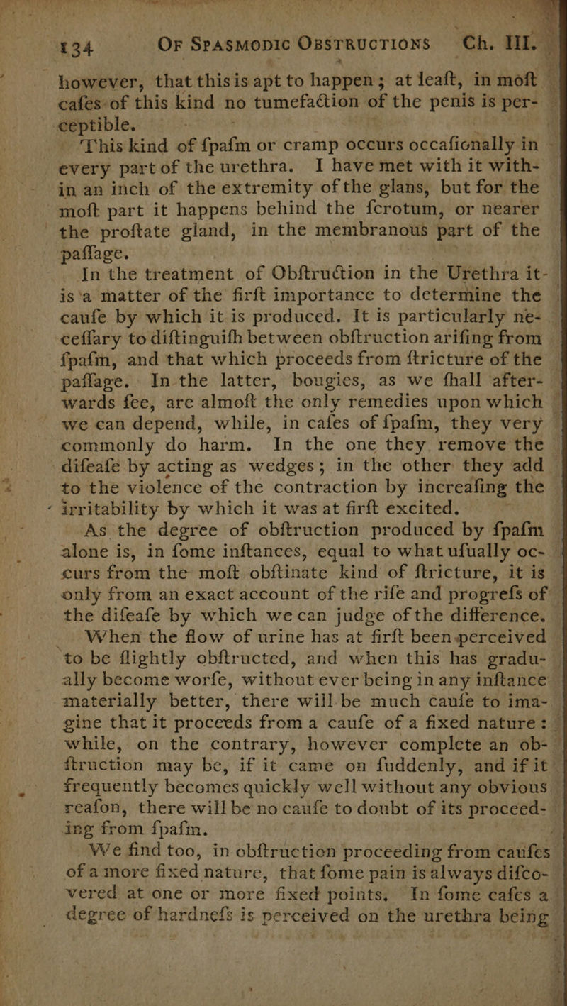 ceptible. paffage. is‘a matter of the firft importance to determine the ceflary to diftinguifh between obftruction arifing from fpafn, and that which proceeds from ftricture of the paflage. In the latter, bougies, as we fhall after- commonly do harm. In the one they remove the difeafe by acting as wedges; in the other they add As the degree of obftruction produced by fpafm curs from the moft obftinate kind of ftricture, it is ally become worfe, without ever being in any inftance ing from £ pafm. of amore fixed nature, that fome pain is always difco- degree of hardnefs is perceived on the urethra being  