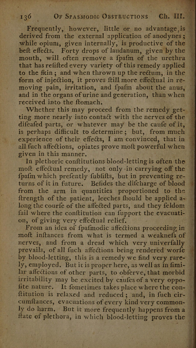 Frequently, however, little or no advantage is — derived from the extethal application of anodynes ; : while opium, given internally, is productive of the beft effects. Forty drops of laudanum, given by the mouth, will often remove a {pafm of the urethra that has refifted every variety of this remedy applied to the fkin; and when thrown up the reQum, in the form of injection, it proves ftill more effeftual in re- moving pain, irritation, and f{pafm about the anus, and in the organs of urine and generation, than when received into the ftomach. _ ‘ Whether this may proceed from the remedy get- ~ difeafed parts, or whatever may be the caufe of it, is perhaps difficult to determine; but, from much experience of their effects, I am convinced, that in all fuch affetions, opiates prove moft powerful when given in this manner. ; In plethoric conftitutions blood- letting i is often the — . moft effectual remedy, not only-in carrying off the — {pafm which prefently fubfifts, but in preventing re- _ turns of itin future. Befides the difcharge of blood from the arm in quantities proportioned to the | {trength of the patient, leeches fhould be applied a- — long the courfe of the affeéted parts, and they feldom ~ fail where the conftitution can fupport the evacuati- — on, of giving very effectual relief, From an idea of {pafmodic affections proceeding in — moft inftances from what is termed a weaknefs of © nerves, and from a dread which very univerfally ~ prevails, of all fuch affections being rendered’ te ¥ by blood-letting, this is a remedy we find very rare~ — ly, employed. But itis proper here, as well as in fimi- , lar affections of other parts, to obferve, that morbid _ irritability may be excited by caufes ofa very oppo- fite nature. It fometimes takes place where the con- {titution is relaxed and reduced; and, in fuch cir- cumitances, evacuations of every kind very common- ly do harin. But it more frequently happens from a ftate of plethora, in which blood-letting proves the 