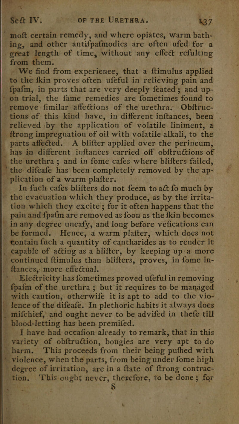  a ae #) 25} = ' moft certain remedy, and where opiates, warm bath- ing, and other antifpaf{modics are often ufed' for a great length of time, without any effe@ seeming from them. » We find from experienee, that a ftimulus applied to the {kin proves often ufeful in relieving pain and {pafm, in parts that are very deeply feated; and up- on trial, the fame remedies are fometimes found to remove fimilar affections of the urethra, Obftruc- tions of this kind have, in different inftances, been - relieved by the application of volatile liniment, a _ ftrong impregnation of oil with volatile alkali, to the parts affected. A blifter applied over the perineum, the urethra ; and in fome cafes where blifters failed, the difeafe has been completely removed by the ap- _ plication of 2 warm plafter. In fuch cafes blifters do not feem to act fo much by ~ the evacuation which they produce, as by the irrita- tion which they excite; for it often happens that the pain and {pafm are removed as foon as the fkin becomes in any degree uneafy, and long before vefications can be formed. Hence, a warm plafter, which does not - contain fuch a quantity of cantharides as to render it _ capable of acting as a blifter, by keeping up:a more continued ftimulus than blifters, proves, in fome in- _ ftances,- more effectual. ' Electricity has fometimes proved ufeful in removing _ f{pafm of the urethra ; but it requires to be managed with caution, otherwife it is apt to add to the vio- _ lence of the difeafe. In plethoric habits it always does . mifchief, and ought never to be advifed in thefe till _ blood-letting has been premifed. Ihave had oceafion already to remark, that in this _ variety of obftruction, bougies are very apt to do harm. This proceeds from their being pufhed with violence, when the parts, from being under fome high - degree of irritation, are in a ftate of {trong contrac- tion, This ought never, therefore, to be done; for lao $ i Se aPEee. Ps = ews