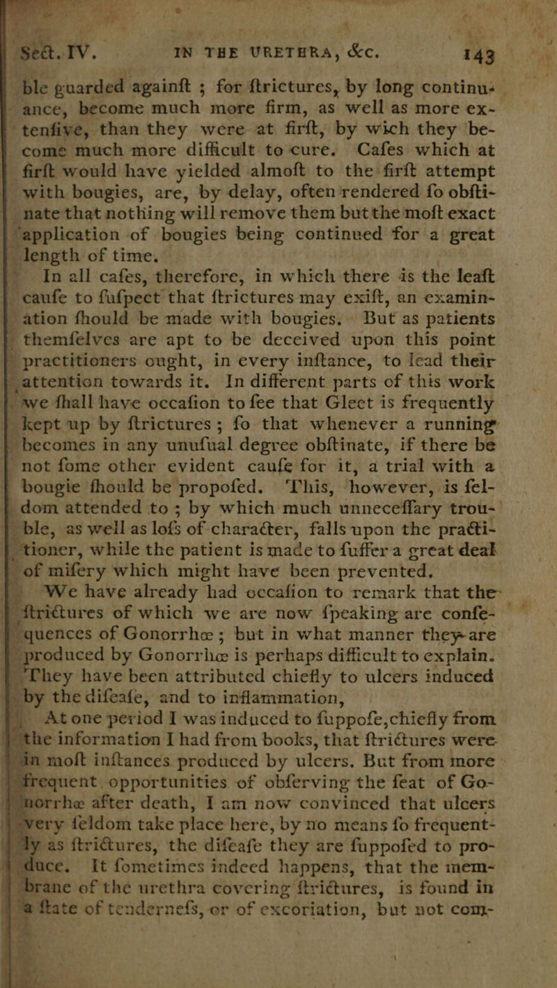   i ais ; ie. Iv. IN THE URETHRA, Kc. 143 ble guarded againtt ; for ftrictures, by long continus | ance, become much more firm, as well as more ex-_ tenfive, than they were at firtt, by wich they be- come much more difficult to cure. Cafes which at firft would have yielded almoft to the firft attempt with bougies, are, by delay, often rendered fo obfti- | nate that nothing will remove them but the moft exact “application of bougies being continved for a great length of time. ~ Inall cafes, therefore, in which there is the leaft _caufe to fafpect that {trictures may exift, an examin- - ation fhould be made with bougies. But as patients _ themfelves are apt to be deceived upon this point ' practitioners ought, in every inftance, to lead their | attention towards it. Indifferent parts of this work kept up by ftrictures ; fo that whenever a running _ becomes in any cmenaal degree obftinate, if there be not fome other evident caufe for it, a trial with a bougie fhould be propofed. This, however: is fel- dom attended to ; by which much unneceflary trou- | ble, as well as lofs of character, falls upon the practi- _tioner, while the patient is made to fuffera great deak of mifery which might have been prevented, fi We have already had occafion to remark that the: ftri@ures of which we are now {peaking are confe- ae by Gonorr Lice: is perhaps difficult to explain. hey have been attributed chiefly to ulcers induced ‘ the difeafe, and to inflammation, At one period I was induced to fuppofe; chiefly from ‘the information I had from books, that ftrictures were.      frequent opportunities of obferving the feat of Go- norrhe after death, Iam now convinced that ulcers very feldom take place here, by no means fo frequent- d uce, ‘Tt foinetiznes indeed happens, that the mem- t brane of the urethra covering ftriétures, is found in