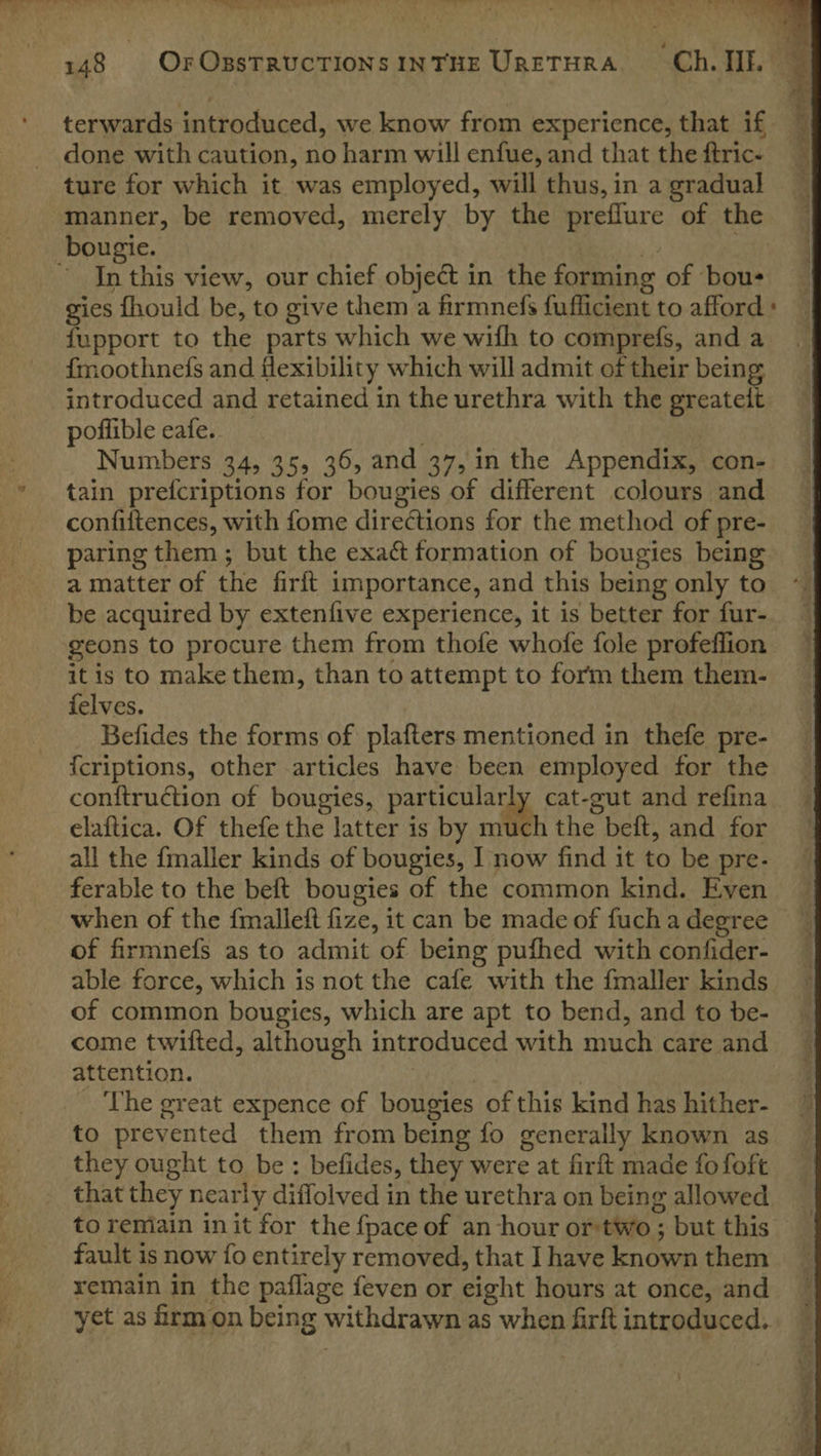 wl &gt; 148 OrOssTRUCTIONS INTHE URETHRA “Ch. IE. terwards introduced, we know from experience, that if 4 done with caution, no harm will enfue, and that theftric. ture for which it was employed, will thus,in a gradual ~ manner, be removed, merely by the preflure of the bougie. ) | ~ In this view, our chief object in the forming of bous gies fhould be, to give them a firmnefs fufficient to afford » fupport to the parts which we wifh to comprefs, and a fmoothnefs and flexibility which will admit of their being introduced and retained in the urethra with the greatelt poffible eafe. . Numbers 34, 35, 36, and 37, in the Appendix, con- tain prefcriptions for bougies of different colours and confiftences, with fome directions for the method of pre- paring them ; but the exact formation of bougies being a matter of the firft importance, and this being only to be acquired by extenfive experience, it is better for fur- geons to procure them from thofe whofe fole profeflion itis to make them, than to attempt to form them them- felves. Befides the forms of plafters mentioned in thefe pre- {criptions, other articles have been employed for the conftruction of bougies, particularly cat-gut and refina | elaftica. Of thefe the latter is by much the beft, and for — all the fmaller kinds of bougies, I now find it to be pre- — ferable to the beft bougies of the common kind. Even when of the fmalleft fize, it can be made of fuch a degree of firmnefs as to admit of being pufhed with confider- able force, which is not the cafe with the fmaller kinds of common bougies, which are apt to bend, and to be- come twifted, although introduced with much care and attention. | The great expence of bougies of this kind has hither- to prevented them from being fo generally known as they ought to be : befides, they were at firft made fo foft that they nearly diffolved in the urethra on being allowed to remain in it for the {pace of an hour or:two ; but this fault is now fo entirely removed, that I have known them remain in the paflage feven or eight hours at once, and yet as frm on being withdrawn as when firft introduced. 4 4  sh of =r » a ‘ Site yee ee es ea