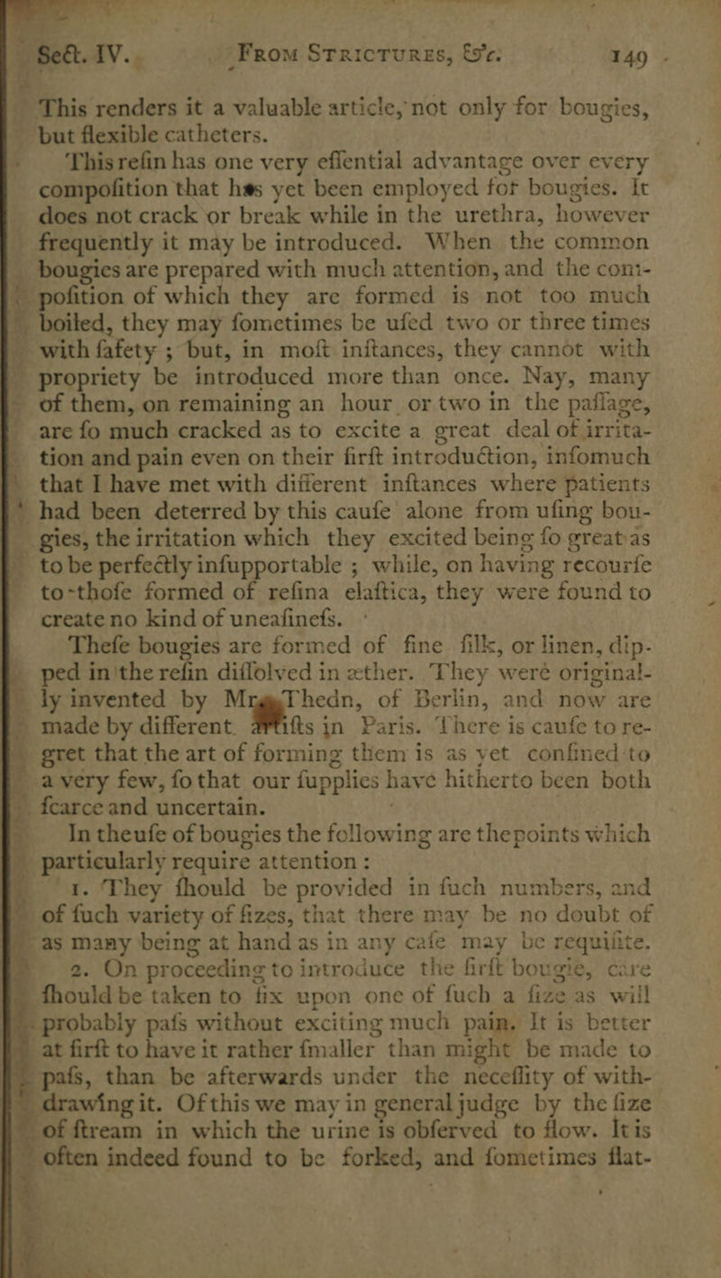       es. ’ ote aia ; — -Seét. IV. From Stricturges, &amp;c. 149 - _ This renders it a valuable article, not only for bougies, but flexible catheters. This refin has one very effential advantage over every compofition that has yet been employed fot bougies. It does not crack or break while in the urethra, however frequently it may be introduced. When the common __ bougies are prepared with much attention, and the coni- . pofition of which they are formed is not too much ' boiled, they may fometimes be ufed two or three times _ with fafety ; but, in moft initances, they cannot with _ propriety be introduced more than once. Nay, many of them, on remaining an hour. or two in the paflage, are fo much cracked as to excite a great deal of irrita- tion and pain even on their firft introduction, infomuch that I have met with different inftances where patients | had been deterred by this caufe alone from ufing bou- _ gies, the irritation which they excited being fo greats | tobe perfectly infupportable ; while, on having recourfe to-thofe formed of refina elaftica, they were found to create no kind of uneafinefs. Thefe bougies are formed of fine filk, or linen, dip- | ped inthe refin diflolved in xther. ‘They weré original- ' ly invented by MrggThedn, of Berlin, and now are - made by different. ftsin Paris. ‘There is caufe to re- gret that the art of forming them is as yet confined:to — avery few, fothat our fupplies have hitherto been both f ifcarceand uncertain. . Intheufe of bougies the following are the points which _ particularly require attention : ‘4. ‘They fhould be provided in fuch numbers, and § of fuch variety of fizes, that there may be no doubt of | as many being at hand as in any cafe may be requiiite. | a 2. On proceeding to introduce the firft bougie, care ’ fhould be taken to fix upon one of fuch a fize as will } probably pafs without exciting much pain. It is better }) at firft to have it rather fmaller than might be made to | pais, than be afterwards under the neceflity of with- _ drawing it. Of this we may in generaljudge by the fize ~ of ftream in which the urine is obferved to flow. Itis ~ often indeed found to be forked, and fometimes flat-