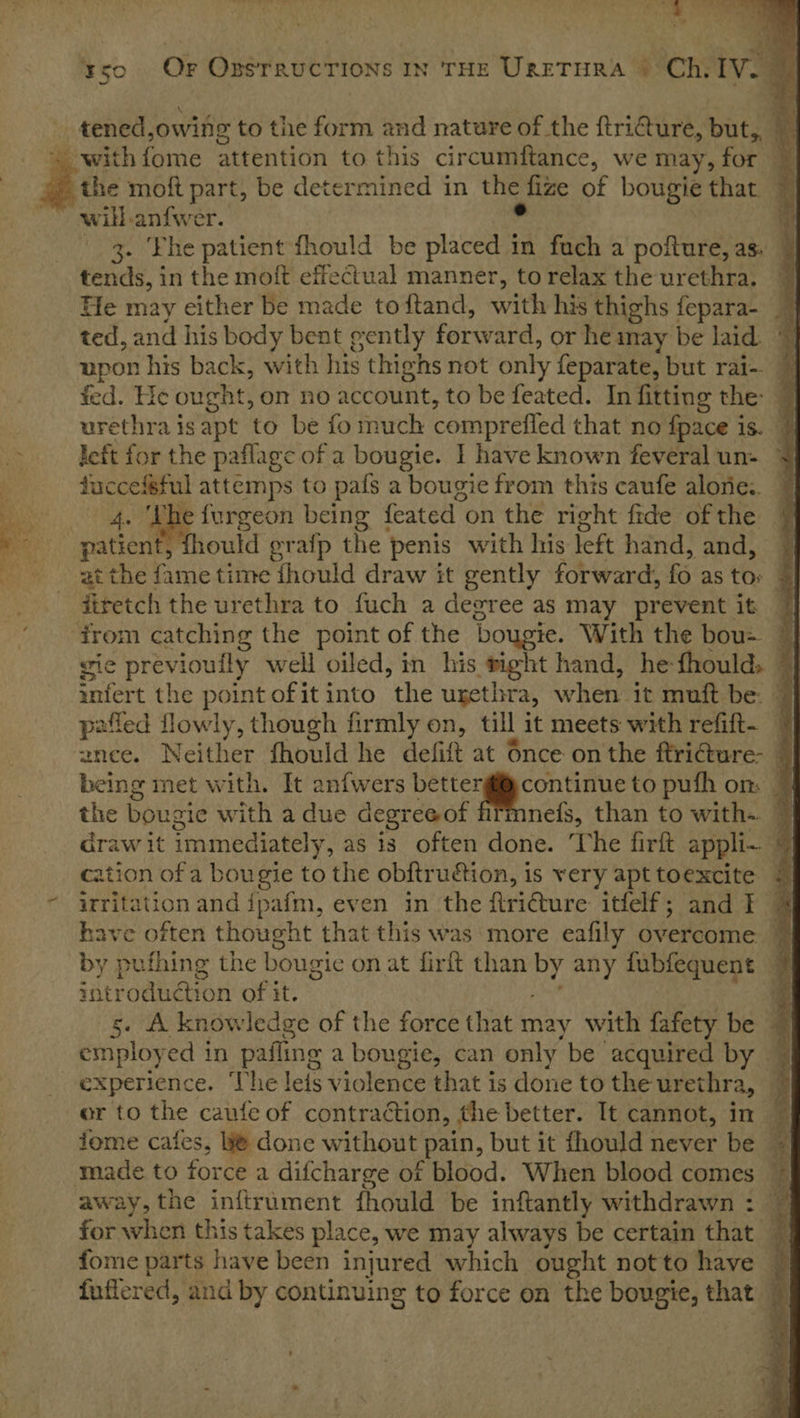  ; , “an _tened, owing to the form and nature of the ftriGure, but, with forme attention to. this circumftance, we may, for Pe moft part, be determined in the _Hize of bougie that. will .anfwer. . 3. ‘Fhe patient fhould be ascent fach a pofture, as. © tends, in the moft effectual manner, torelax the urethra, © He may either be made toftand, with his thighs fepara- 3 ted, and his body bent gently forward, or he imay be laid. upon his back, with his thighs not only feparate, but rai-. fed. He ought, om no account, to be feated. In fitting the: @ urethra isapt to be fo much comprefled that no {pace is. | left for the paflage of a bougie. I have known feveral un- © a attemps to pafs a bougie from this caufe alone: © dae eeeeor being feated on the right fide of the patient 10uld grafp the penis with his left hand, and, at the fame time fhould draw it gently forward, fo as to firetch the urethra to fuch a degree as may prevent it | trom catching the point of the bougie. With the bou&gt; ~ gic previoufly well oiled, in his right hand, he fhould. “| Gntert the point of it into “the urethra, heey it muft be. pafled lowly, though firmly on, till it meets with refift- © znee. Neither fhould he defift at 6nce onthe ftri€ture- © being met with. It anfwers bettergicontinue to pufh on: the bougie with a due degree of mne{s, than to with-. ~ draw it immediatel y, as is often done. The firft appli- mf cation of a bougie to the ob{tru€ion, is very apttoexcite © “ arritation and ipafm, even in the firicture itfelf; and F 7 have often thought that this was more eafily overcome ~ by pufhing the bougie on at firft than by any fubfequent | introduétion of it. - s. A knowledge of the force that may with fafety be 7 employ ed in pafling a bougie, can only be acquired by % experience, The leis violence that is done to the urethra, % or to the caute of contraction, | the better. It cannot, in fome cafes, @ done without pain, but it fhould never be © made to force a difcharge of blood. When blood comes ~ away, the inftrument fhould be inftantly withdrawn : for when this takes place, we may always be certain that ; fome parts have been injured which ought notto have © fuffered, and by continuing to force on the bougie, that ©