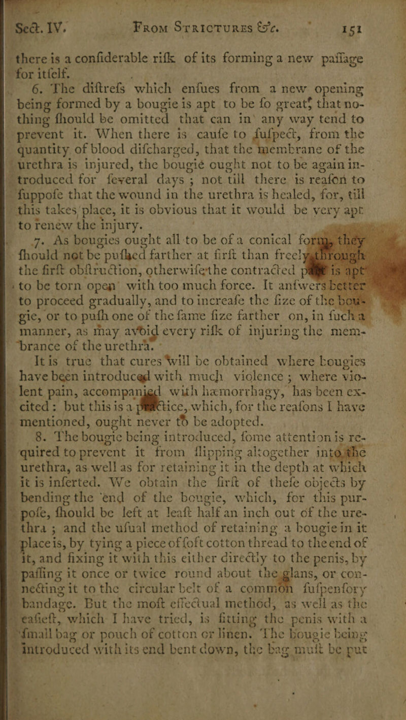 , ee Iv. _ From Srraicturss &amp;e. 151                 Where: is a confiderable rifk of its forming a new pailage » for itfelf. 6. The diftrefs which enfues from a new opening ; being formed by a bougie is apt to be fo greats that no- | thing fhould be omitted that can in’ any way tend to prevent it. When there is caufe to ape’ from the _ quantity of blood difcharged, that the membrane of the urethra is injured, the bougie ought not to be again in- troduced for feyveral days ; not till there ts reafon to - fuppofe that the wound in the urethra is healed, for, till ; this takes, place, it is obvious that it would be very an _ to Fenéw the injury. er . 7. As bougies ought all:to be of a conical form fhould net be pufled farther at firft than free! the firft obftruction, otherwifethe contracted pale is ¢ sto be torn open’ with too much force. It anfwe ‘3 better to proceed gradually, and to increafe the fize of the bows gic, or to pufh one of the fame fize farther on, in fuch a manner, as may avoid every rifk of injuring the mem- -“brance of the urethra. - It is true that cures Will be obtained where Lougies _ have been introduced with much violence ; where vio- y ~ lent pain, qccompar 1 with hamorrhagy, has been ex- _ cited: but thisisa esc which, for the reafons I have ~ mentioned, ought never tb be adopted. 8 8. The bougic being introduced, fome attention is Te- quired to prevent it from flipping altogether int | ~ urethra, as well as for retaining it in the depth at which ‘itis inferted. We obtain the firft of thefe objects by i ‘bending the ‘end of the bougie, which, for this pur- Rote, fhould be left at leaft half an inch out of the ure- , thra ; and the ufual method of retaining a bougiein it Be is, by tying a piece of {oft cotton thread to theend of ~ it, and fixing it with this either directly. to the penis, by b pafling it once or twice round about the glans, or con- netting it tothe circular belt of a common fufpenfory bandage. But the moft effectual method, as well as the eafieft, which I have tried, is fitting the penis with a {mall bag or pouch of cotton or linen. ‘The bougie being | introduced with its end bent down, the bag. mut rh be put .      