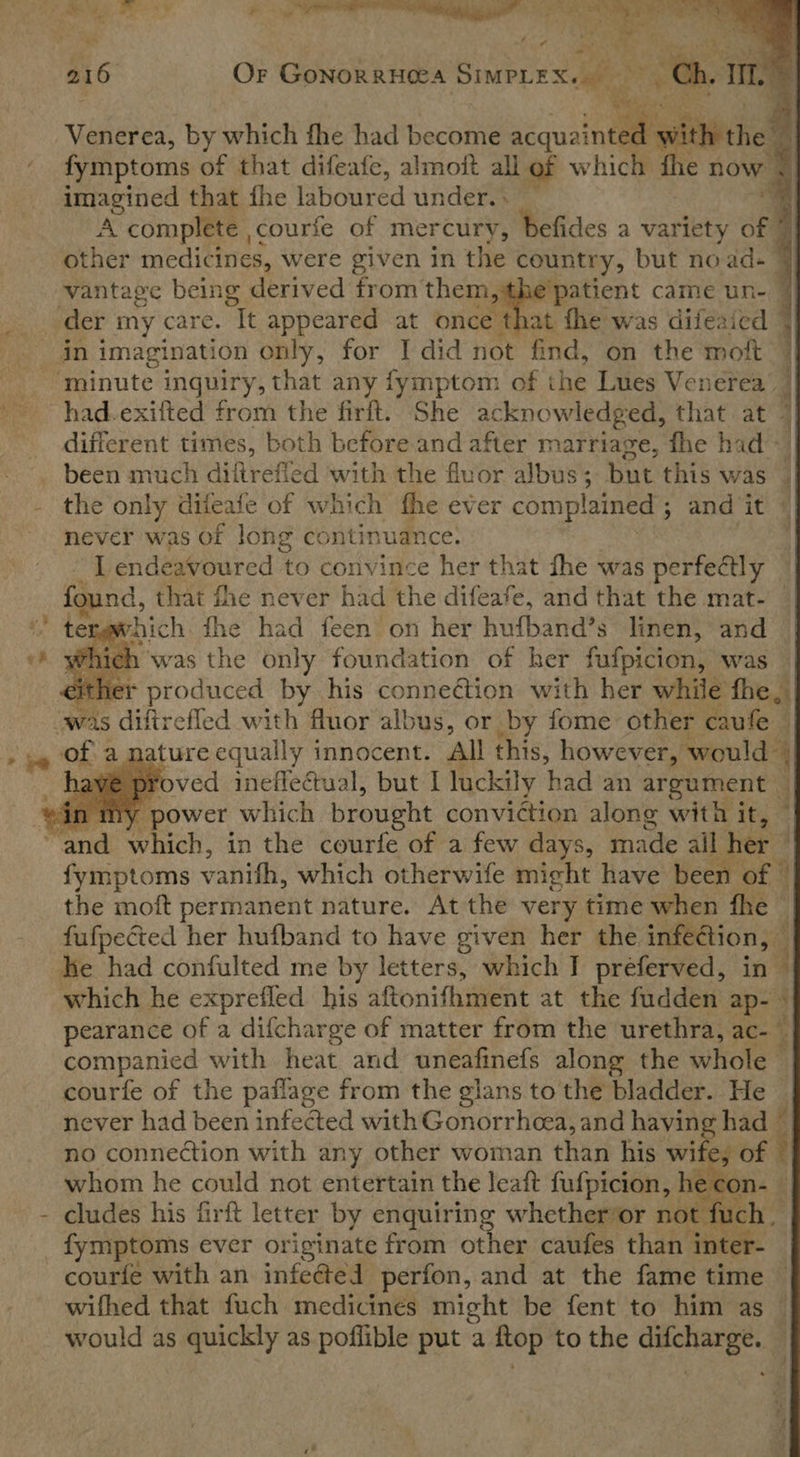     216 Or GonorrHea Sierra ~~ 7 Hy Venerea, by which fhe had become oe (i fymptoms of that difeafe, almoft all of which the now, imagined that fhe laboured under... _ ® A complete courfe of mercury, befides a variety of © other medicines, were given in the country, but no ad © vantage being derived from aes patient came un- || in imagination only, for I did not find, on the moft had-exifted from the firft. She acknowledged, that at © different times, both before and after marriage, fhe had the only difeafe of which fhe ever complained ; ; and ‘it’ 4 never was of long continuance. I endeavoured to convince her that fhe was perfe@ly | found, that fhe never had the difeafe, and that the mat- | tergwhich fhe had feen on her hufband’s linen,’ and || Which was the only foundation of her fufpicion, was | ither produced by his connection with her while fhe, Ch Hf! ai        nature equally innocent. All this, however, would i] ved ineffectual, but I luckily had an At eee y power which brought conviction along with it, of a,  Per en. Br fymptoms vari: which otherwife might have been of a the moft permanent nature. At the very time when fhe i fufpected her hufband to have given her the infection, — iy he had confulted me by letters, which I preferved, in | which he exprefled his aftonifhment at the fudden ap- \| pearance of a difcharge of matter from the urethra, ac-~ companied with heat and uneafinefs along the whole 4] courfe of the paflage from the glans to the bladder. He | never had been infected with Gonorrheea, and having had || no connection with any other woman than his wife of | whom he could not entertain the leaft fufpicion, he c cludes his firft letter by enquiring whether or not fu    courfe with an infeéted perfon, and at the fame time wifhed that fuch medicines might be fent to him as — would as quickly as poffible put a itop to the ee |