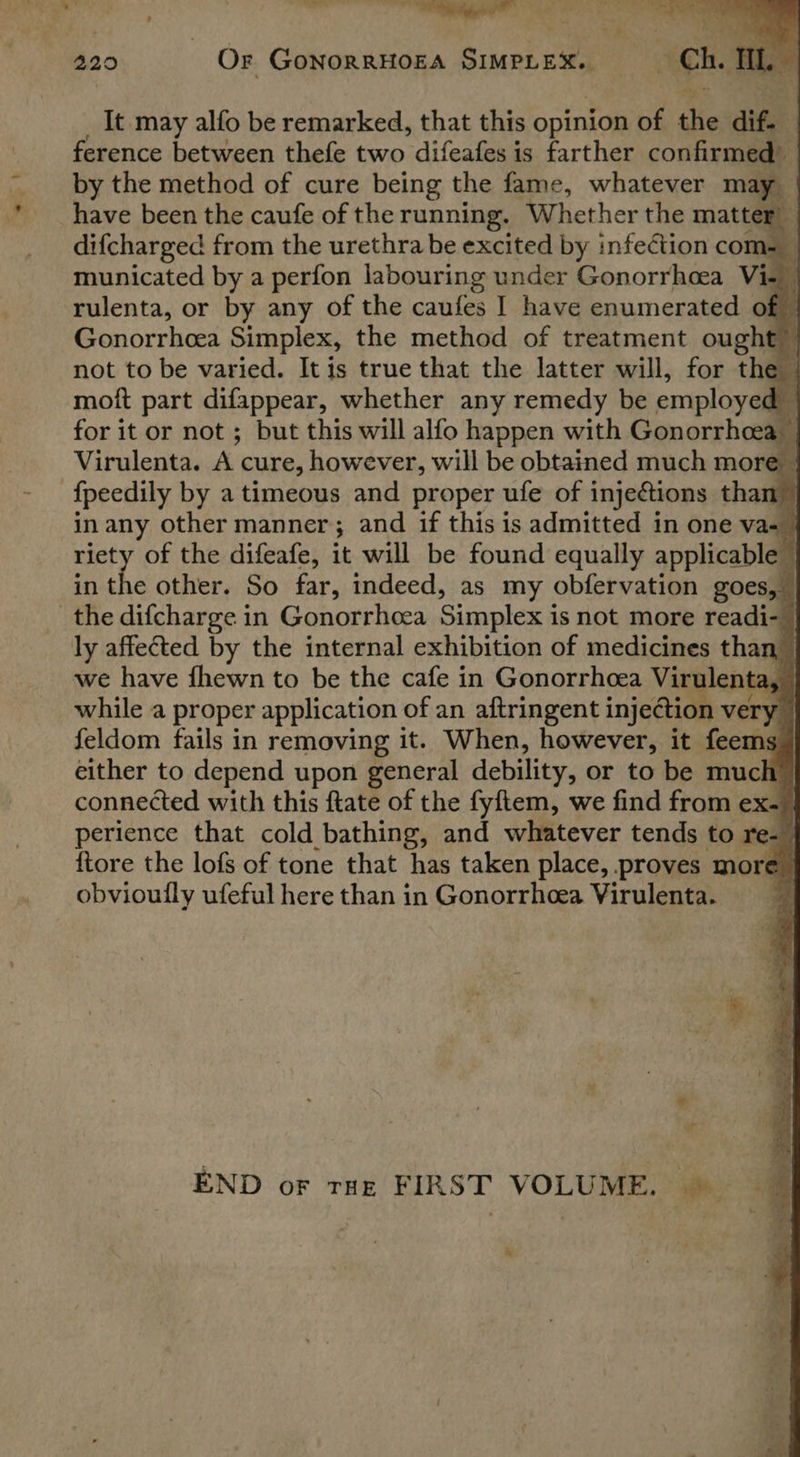 ns, ‘ee ~~ ee \ ew . pen eer é eta 4 * , . £ ; 220 Or GonorRHOEA SIMPLEX. “Gh. Hl. It may alfo be remarked, that this opinion of the dif. ference between thefe two difeafes is farther confirmed by the method of cure being the fame, whatever ma have been the caufe of the running, Whether the matter difcharged from the urethra be excited by infection cor ‘ municated by a perfon labouring under Gonorrhea Vi- rulenta, or by any of the caufes I have enumerated of : Gonorrhcea Simplex, the method of treatment oughel not to be varied. It is true that the latter will, for the : moft part difappear, whether any remedy be employed _ for it or not ; but this will alfo happen with Gonorrhea Virulenta. A cure, however, will be obtained much more — {peedily by a timeous and proper ufe of injections than” in any other manner; and if this is admitted in one vas | riety of the difeafe, it will be found equally applicable - in the other. So far, indeed, as my obfervation goes, the difcharge in Gonorrhoea Simplex i is not more readi- | ly affected by the internal exhibition of medicines than we have fhewn to be the cafe in Gonorrhoea Virt Jenta, while a proper application of an aftringent injectic very feldom fails in removing it. When, however, it feems either to depend upon general debility, or to be much connected with this ftate of the fyftem, we find from ex- perience that cold bathing, and whatever tends to re- {tore the lofs of tone that has taken place, proves more obvioully ufeful here than in Gonorrhcea Virulenta. 1 > | a = 4 “a , a ioe - a “a 1 ma oy a! A } 3 oi ~ F | ii END oF tHe FIRST VOLUME. ©