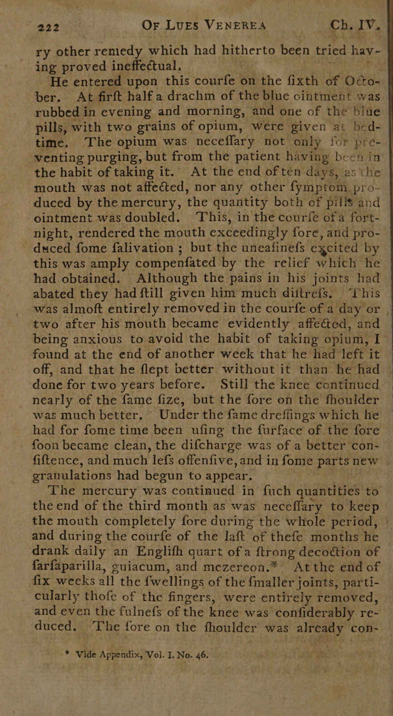 ry A doec remedy which had hitherto been tried hay - ing proved ineffectual, | He entered upon this courfe on the fixth of Oss ber. At firft halfa drachm of the blue ointment was rubbed in evening and morning, and one of the blue pills, with two grains of opium, were given at bed- time. The opium was neceflary not only for pre- venting purging, but from the patient having been in mouth was not affected, nor any other fymptom pro- duced by the mercury, the quantity both of pills and ointment was doubled. This, in the courfe ofa fort- night, rendered the mouth exceedingly fore, and pro- duced fome falivation ; but the uneafinefs ‘excited by this was amply compenfated by the relief which he two after his mouth became evidently affected, and being anxious to avoid the habit of taking opium, I found at the end of another week that he had left it off, and that he flept better without it than he had done for two years before. Still the knee continued nearly of the fame fize, but the fore on the fhoulder was much better, Under the fame drefiings which he had for fome time been ufing the furface of the fore foon became clean, the difcharge was of a better con- granulations had begun to appear,  the end of the third month as was neceflary to keep the mouth completely fore during the whole period, and during the courfe of the laft nae thefe months he drank daily an Englith quart of a ftrong decottion of farfaparilla, suiacum, and mezereon.* Atthe end of fix weeks all the fwellings of the fmaller joints, parti- cularly thofe of the fingers, were entirely removed, and even the fulnefs of the knee was confiderably re- duced. The fore on the fhoulder was already con: * Vide Appendix, Vol. I. No. 46. ~ 