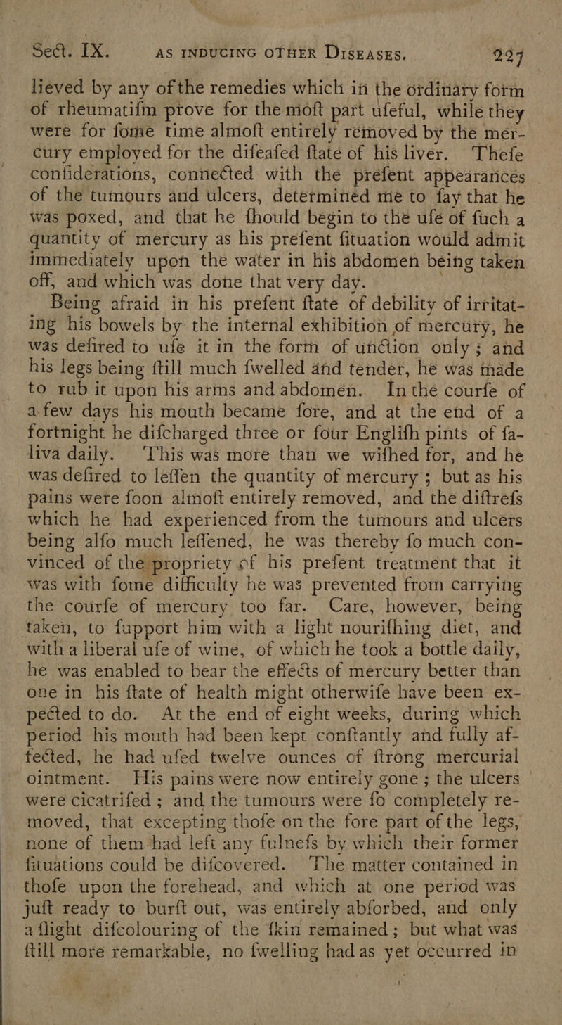 lieved by any of the remedies which in the ordinary form of rheumatifm prove for the moft part ufeful, while they were for fome time almoft entirely removed by the mer- cury employed for the difeafed flate of his liver. Thefe confiderations, connected with the prefent appearances of the tumours and ulcers, determinéd me to fay that he was poxed, and that he fhould begin to the ufe of fuch a quantity of mercury as his prefent fituation would admit immediately upon the water in his abdomen being taken off, and which was done that very day. : Being afraid in his prefent ftate of debility of irritat- ing his bowels by the internal exhibition of mercury, he was defired to ufée it in the form of union only; and his legs being {till much fwelled and tender, he was made to rub it upon his arms and abdomen. Inthe courfe of afew days his mouth became fore, and at the end of a fortnight he difcharged three or four Englifh pints of fa- liva daily. ‘This was more than we wifhed for, and he was defired to leffen the quantity of mercury 5 but as his pains were foon almoft entirely removed, and the diftrefs which he had experienced from the tumours and ulcers being alfo much leffened, he was thereby fo much con- vinced of the propriety of his prefent treatment that it was with fome difficulty he was prevented from carrying the courfe of mercury too far. Care, however, being taken, to fupport him with a light nourifhing diet, and with a liberal ufe of wine, of which he took a bottle daily, he was enabled to bear the effects of mercury better than one in his ftate of health might otherwife have been ex- pected to do. At the end of eight weeks, during which period his mouth had been kept conftantly and fully af- fected, he had ufed twelve ounces of {trong mercurial ointment. His pains were now entirely gone ; the ulcers were cicatrifed ; and the tumours were fo completely re- moved, that excepting thofe on the fore part of the legs, none of them had left any fulnefs by which their former fituations could be difcovered. ‘The matter contained in thofe upon the forehead, and which at one period was juft ready to burft out, was entirely abforbed, and only a flight difcolouring of the fkin remained; but what was {till more remarkable, no {welling had as yet occurred in