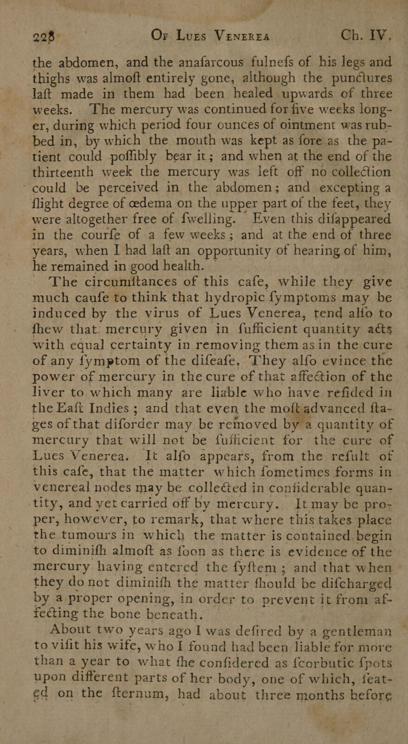 - ¢ 20GB Or Lugs VENEREA Ch. IV. the abdomen, and the anafarcous fulnefs of his legs and thighs was almoft entirely gone, although the punctures laft made in them had been healed upwards of three weeks. The mercury was continued for five weeks long- er, during which period four ounces of ointment was rub- bed in, by which the mouth was kept as fore as the pa- tient could poffibly bear it; and when at the end of the thirteenth week the mercury was left off no collection ~ could be perceived in the abdomen; and excepting a flight degree of edema on the upper part of the feet, they were altogether free of fwelling. Even this difappeared in the courfe of a few weeks; and at the end of three years, when I had laft an opportunity of hearing of him, he remained in good health. — | The circumitances of this cafe, while they give _ much caufe to think that hydropic fymptoms may be induced by the virus of Lues Venerea, tend allo to fhew that: mercury given in fufficient quantity acts with equal certainty in removing them asin the cure of any fymptom of the difeafe,. They alfo evince the power of mercury in thecure of that affection of the liver to which many are liable who have refided in the Eaft Indies ; and that even the moft advanced fta- ges of that diforder may be removed by a quantity of mercury that will not be fuflicient for the cure of Lues Venerea. It alfo appears, from the refult of this cafe, that the matter which fometimes forms in venereal nodes may be collected in contiderable quan- tity, and yet carried off by mercury. It may be pro- per, however, to remark, that where this takes place the tumours in which the matter is contained. begin to diminifh almoft as foon as there is evidence of the mercury having entered the fyftem; and that when they do not diminifh the matter fhould be difcharged by a proper opening, in order to prevent it from af- fecting the bone beneath. | About two years ago I was defired by a gentleman to vilit his wife, who I found had been liable for more than a year to what the confidered as {corbutic {pots upon different parts of her body, one of which, feat- ed on the fternum, had about three months before