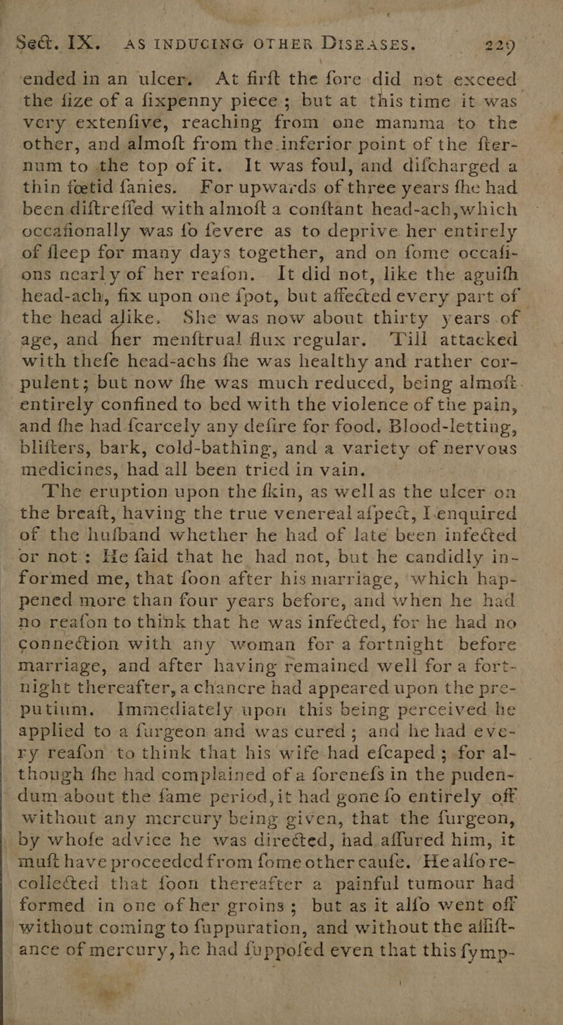 ended in an ulcer, At firft the fore did not exceed. the fize of a fixpenny piece; but at this time it was very extenfive, reaching from one mamma to the other, and almoft from the-inferior point of the fter- num to the top of it. It was foul, and difcharged a thin feetid fanies. For upwards of three years fhe had been diftreffed with almoft a conftant head-ach,which occafionally was fo fevere as to deprive her entirely of fleep for many days together, and on fome occafi- ons nearly of her reafon. It did not, like the aguifh head-ach, fix upon one ipot, but affected every part of — the head alike. She was now about thirty years .of age, and her menftrual flux regular. ‘Till attacked with thefe head-achs fhe was healthy and rather cor- pulent; but now fhe was much reduced, being almott. entirely confined to bed with the violence of the pain, and fhe had {carcely any defire for food. Blood-letting, blifters, bark, cold-bathing, and a variety of nervous medicines, had all been tried in vain. The eruption upon the fkin, as wellas the ulcer on the breait, having the true venereal afped, I-enquired of the hufband whether he had of late been infected or not: He faid that he had not, but he candidly in- formed me, that foon after his marriage, which hap- pened more than four years before, and when he had no reafon to think that he was infected, for he had no connection with any woman for a fortnight before marriage, and after having remained well for a fort- night thereafter, a chancre had appeared upon the pre- putinm. Immediately upon this being perceived he applied to a furgeon and was cured; and-he had eve- ry reafon to think that his wife had efcaped;.for al- . though fhe had complained of a forenefs in the puden- dum-about the fame period,it had gone fo entirely off without any mercury being given, that the furgeon, muft have proceeded from fome other caufe. Healfore- collected that foon thereafter a painful tumour had formed in one of her groins; but as it alfo went off without coming to fuppuration, and without the aiflift- ance of mercury, he had fuppofed even that this fymp-
