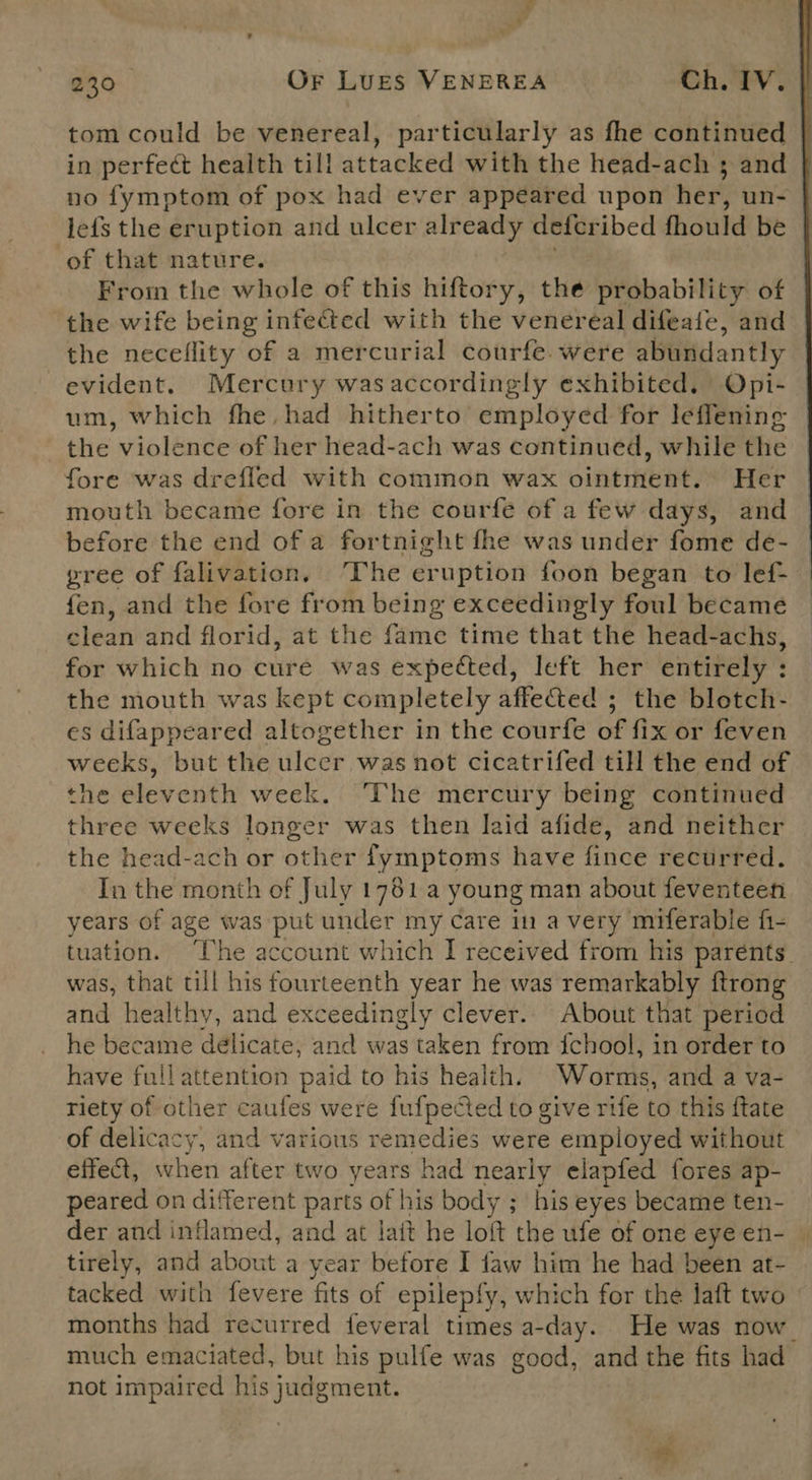 tom could be venereal, particularly as fhe continued in perfect health till attacked with the head-ach 3 and no fymptom of pox had ever appeared upon her, un- lefs the eruption and ulcer already deteribed fhould be of that nature. From the whole of this hiftory, the probability of the wife being infected with the venereal difeate, and the neceflity of a mercurial courfe were abundantly evident. Mercury wasaccordingly exhibited. Opi- um, which fhe, had hitherto employed for leffening the violence of her head-ach was continued, while the fore was drefled with common wax ointment. Her mouth became fore in the courfe of a few days, and before the end of a fortnight fhe was under fome de- gree of falivation. The eruption foon began to lef- fen, and the fore from being exceedingly foul became clean and florid, at the fame time that the head-achs, for which no cure was expected, left her entirely : the mouth was kept completely affefted ; the blotch- es difappeared altogether in the courfe of fix or feven weeks, but the ulcer was not cicatrifed till the end of the eleventh week. ‘The mercury being continued three weeks longer was then laid afide, and neither the head-ach or other fymptoms have finee recurred. In the month of July 1781 young man about feventeen years of age was put under my Care in a very miferable fi- tuation. ‘The account which I received from his parents. was, that till his fourteenth year he was remarkably ftrong and healthy, and exceedingly clever. About that period | he became délicate, and was taken from {chool, in order to have full attention paid to his health. Wornie: and a va- riety of other caufes were fufpected to give rife to this ftate of delicacy, and various remedies were employed without effe@, when after two years had nearly elapfed fores ap- peared on different hi of his body ; his eyes became ten- der and inflamed, and at lait he loft the ufe of one eye en- — tirely, and about a year before I faw him he had been at- tacked with fevere fits of epilepfy, which for the laft two months had recurred feveral times a-day. He was now. much emaciated, but his pulfe was good, and the fits had not impaired his judgment. 