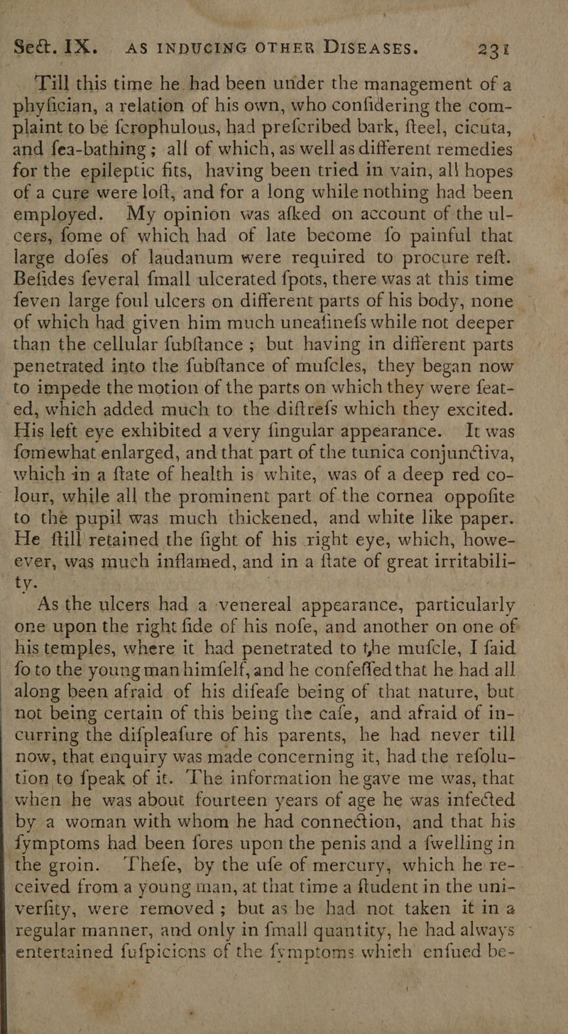 ‘Till this time he had been under the management of a phyfician, a relation of his own, who confidering the com- plaint to be {crophulous, had prefcribed bark, fteel, cicuta, and fea-bathing ; all of which, as well as different remedies for the epileptic fits, having been tried in vain, al! hopes of a cure were loft, and for a long while nothing had been employed. My opinion was afked on account of the ul- cers, fome of which had of late become fo painful that large dofes of laudanum were required to procure reft. Befides feyeral {mall ulcerated {pots, there was at this time feven large foul ulcers on different parts of his body, none of which had given him much uneatinefs while not deeper than the cellular fubftance ; but having in different parts penetrated into the fubftance of mufcles, they began now to impede the motion of the parts on which they were feat- ed, which added much to the diftrefs which they excited. His left eye exhibited a very fingular appearance. It was fomewhat enlarged, and that part of the tunica conjunctiva, which in a ftate of health is white, was of a deep red co- to the pupil was much thickened, and white like paper. He ftill' retained the fight of his right eye, which, howe- ever, was much inflamed, and i in a flate of great irritabili- ty. As the ulcers had a venereal appearance, Aetdulaely one upon the right fide of his nofe, and another on one of fo to the young man himfelf, and he confeffed that he had all along been afraid of his difeafe being of that nature, but not being certain of this being the cafe, and afraid of in- curring the difpleafure of his parents, he had never till now, that enquiry was made concerning it, had the refolu- tion to {peak of it. he information he gave me was, that when he was about fourteen years of age he was infected by a woman with whom he had connection, and that his fymptoms had been fores upon the penis and a {welling in ceived from a young man, at that time a ftudent in the uni- verfity, were removed; but as be had not taken it ina regular manner, and only in fmall quantity, he had always entertained fufpicicns of the {ymptoms whieh enfued be- a !