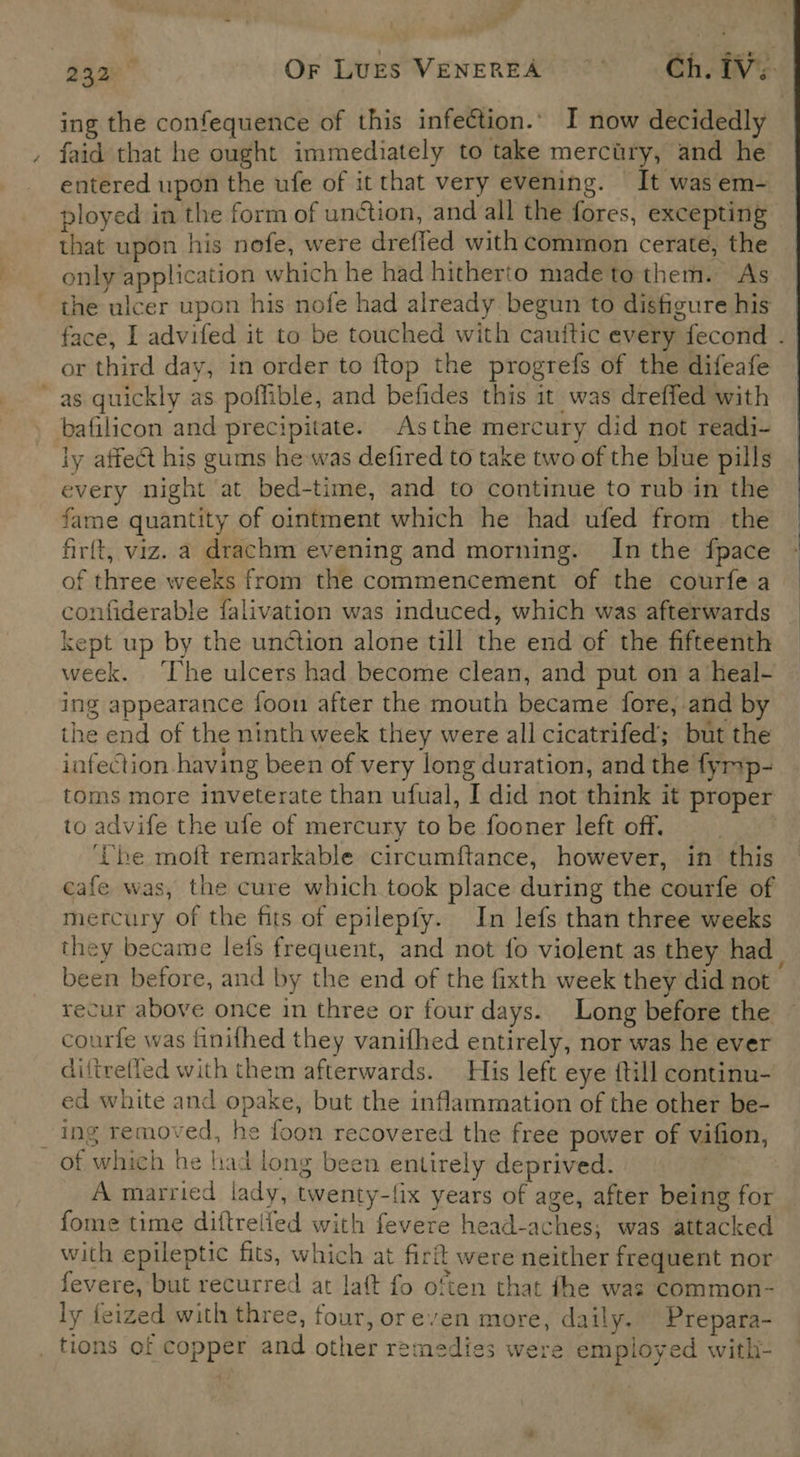 a : 232 OF Lugs VENEREA Ch. iV. ing the confequence of this infection.’ I now decidedly faid that he ought immediately to take mercitry, and he entered upon the ufe of it that very evening. It was em- ployed in the form of unction, and all the fores, excepting that upon his nefe, were drefled with common ceraté, the only application which he had hitherto made to them. As the ulcer upon his nofe had already begun to disfigure his face, I advifed it to be touched with cauttic every fecond . or third day, in order to ftop the progrefs of the difeafe as quickly as poffible, and befides this it was dreffed with bafilicon and precipitate. Asthe mercury did not readi- ly affect his gums he was defired to take two of the blue pills every night at bed-time, and to continue to rub in the fame quantity of ointment which he had ufed from the firft, viz. a drachm evening and morning. In the fpace of three weeks from the commencement of the courfe a confiderable falivation was induced, which was afterwards kept up by the undtion alone till the end of the fifteenth week. ‘The ulcers had become clean, and put on a heal- ing appearance foon after the mouth became fore, and by the end of the ninth week they were all cicatrifed; but the infection having been of very long duration, and the fymp- to advife the ufe of mercury to be fooner left off. ‘Ube moft remarkable circumftance, however, in this cafe was, the cure which took place during the courfe of mercury of the fits of epilepfy. In lefs than three weeks they became lets frequent, and not fo violent as they had_ been before, and by the end of the fixth week they did not recur above once in three or four days. Long before the courfe was finifhed they vanifhed entirely, nor was he ever diftrefled with them afterwards. His left eye {till continu- ed white and opake, but the inflammation of the other be- ‘ing removed, he foon recovered the free power of vifion, _ of which he liad long been entirely deprived. A married lady, twenty-{ix years of age, after being for fome time diftrelfed with fevere head-aches; was attacked with epileptic fits, which at firft were neither frequent nor fevere, but recurred at laft fo often that the was common- ly feized with three, four, oreven more, daily. Prepara- tions of copper and other remedies were employed withi-   