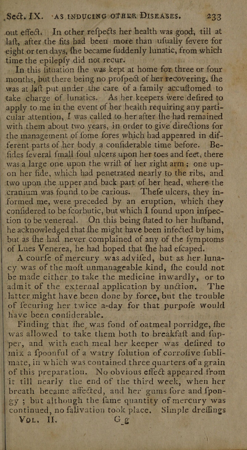 eight or ten days, fhe became fuddenly lunatic, from which time the epileply did not recur. In this fituation fhe was kept at Hal for. thinee or four ei ha, but there being no profpect of her recovering, fhe was at laft put under the care of a family accuftomed. to apply to me in the event of her health requiring any parti- cular attention, [ was called to her after {he had remained with them about two years, in. order to give directions for fides feveral fmall foul ulcers upon her toes and feet, there   A courfe of mercury was advifed, but as her luna- Finding that fhe, was fond of oatmeal porridge, the was allowed to take them both to breakfaft and fup- mate, in which was contained three quarters of a grain of this preparation. No obvious effec appeared trom breath became aifected, and her gums fore and {pon- Vou. Il. Gg