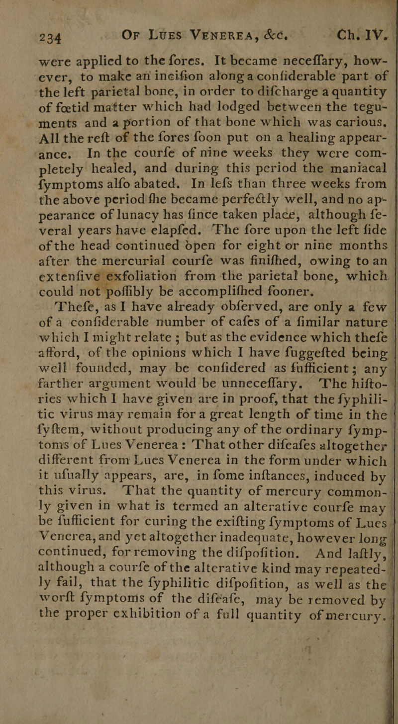                              234 Or Lures VENEREA, &amp;C, ChLIV. were applied to the fores. It became neceffary, how- ‘ever, to make an incifion along a confiderable part of the left parietal bone, in order to difcharge a quantity | of fetid matter which had lodged between the tegu- ments and a portion of that bone which was carious, All the reft of the fores foon put on a healing appear- ance. In the courfe of nine weeks they were com- pletely healed, and during this period the maniacal fymptoms alfo abated. In lefs than three weeks from the above period fhe became perfectly well, and no ap- pearance of lunacy has fince taken place, although fe- veral years have elapfed. “Fhe fore upon the left fide of the head continued dpen for eight or nine months after the mercurial courfe was finifhed, owing to an | extenfive exfoliation from the parietal bone, which: could ‘not poliibly be accomplifhed fooner. Thefe, as I have already obferved, are only a few of a confiderable number of cafes of a fimilar nature which I might relate ; but as the evidence which thefe afford, of the opinions which I have fuggefted being well founded, may be confidered as fufficient ; any farther argument would be unneceflary. The hifto-— ries which I have given are in proof, that the fyphili- tic virus may remain fora great length of time in the fyftem, without producing any of the ordinary fymp- toms of Lues Venerea: That other difeafes altogether different from Lues Venerea in the form under which it ufually appears, are, in fome inftances, induced by this virus. That the quantity of mercury common-_ ly given in what is termed an alterative courfe may be fufficient for curing the exifting fymptoms of Lues Venerea, and yet altogether inadequate, however long continued, forremoving the difpofition. And laftly, although a courfe of the alterative kind may repeated-_ ly fail, that the fyphilitic difpofition, as well as the | worft fymptoms of the difeafe, may be removed by the proper exhibition of a full quantity of mercury. : — A , 4 4q