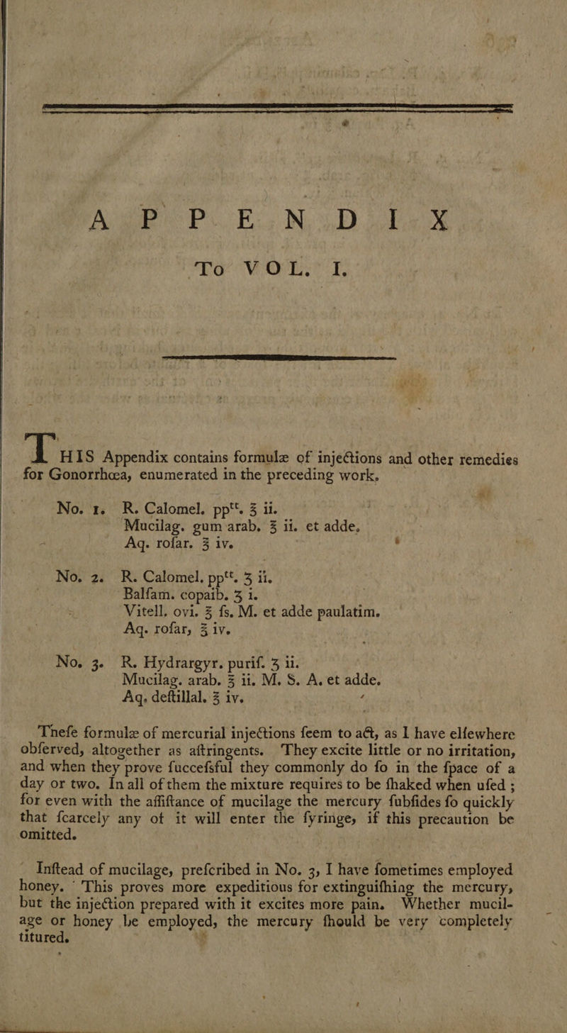  Ae. EN. Dee To ViOue z  f fi HIS Appendix contains formule of injeétions and other remedies for Gonorrhea, enumerated in the preceding work, No. 1. R. Calomel. pp. 3 ii. 3 3 Mucilag. gum arab, 3 ii. et adde, Ag. rofar. 3 iv. No. 2. R. Calomel. pp*’. 3 ii. Balfam. copaib. 3 1. Vitell, ovi. 3 fs. M. et adde paulatim Aq. rofar, 3 iv. No, 3. R. Hydrargyr. purif. 3 ii. Mucilag. arab. 3 it. M. S. A. et adde. Aq, deftillal. 3 iv. : Thefe formule of mercurial injections feem to a@t, as 1 have elfewhere obferved, altogether as aftringents. ‘They excite little or no irritation, and when they prove fuccefsful they commonly do fo in the fpace of a day or two. In all of them the mixture requires to be fhaked when ufed ; for even with the affiftance of mucilage the mercury fubfides fo quickly that fcarcely any ot it will enter the fyringe, if this precaution be Omitted. _ Inftead of mucilage, prefcribed in No. 3, I have fometimes employed honey. ‘ This proves more expeditious for extinguifhing the mercury, but the injeGtion prepared with it excites more pain. Whether mucil- age or honey Le employed, the mercury fhould be very completely titured. s
