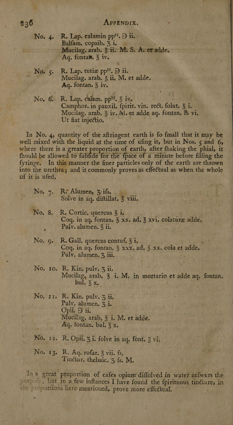 No. 4, R. Lap. calamin pp. D ii. Balfam. copaib.3i. | ~Mucilag. arab. 3 ii Me S. Av etalde. Aq, fonta®. 3 iv. No. 5. R. Lap. tutie pp*t. D il. Mucilag. arab. 2 ii, M. et adde. Aq. fontan. 3 iv. No, 6. R. Lap, calam. pptt. 3 iv. , Camphor. in pauxil, f{pirit. vin. reét. folut. 3 i, Mucilag. arab, 3 iv..M. et adde aq. fontan, f vi, Ut fiat injedtio. In No. 4, quantity of the aftringent earth is fo fmall that it may be well mixed with the liquid at the time of ufing it, but in Nos. 5 and 6, where there is a greater proportion of earth, after fhaking the phial, it ‘fhould be allowed to fubfide for the fpace of a minute before filling the fyringe, In this manner the finer particles only of the earth are thrown into the urethra; and it commonly proves as effe€tual as when the whole of it is ufed.  No, 7. Re Alumen, 3:ifs. Solve in aq, diftillat, 3 viii. No, 8, _R, Cortic, quercus 3 i. : | , Cog. in aq. fontan. 3 xx. ad, 3 xvi, colature adde, Pulv. alumen, 3 ii. No. g. R. Gall. quercus contuf, 3 i. . - Cog, in ag. fontan. 3 xxx, ad, 3 xx. cola et adde, Pulv, alumen, 3, iii. . No, 10. R, Kin. pulv, 3 ii, Mucilag, arab, 3 i. M, in mortario et adde aq, fontan, bul. % x. ; No, 11. R. Kin. pulv. 5 ii, Pauly. alumen, 3 i. Opii. D ii. Mucilag. arab, 3 i. M. et adde, Aq, fontan, bul. 3 x, No. 12. R. Opii. 3 i. folve in aq. font, 3 vi. No. 13. R. Ag. rofar. 3 vii. fs, hs Tinétur, thebaic. 3 fs. M. In a great proportion of cafes opium’ diflolved in water anfwers the | purpofe; but in a few inftances I have found the fpirituous tinfiure, in the proportions here-mentioned, prove more effectual,