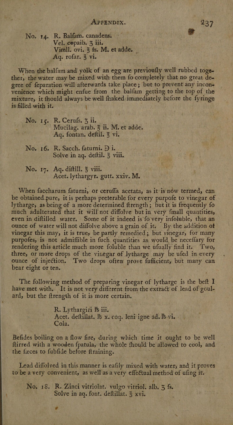 No. 14. R. Balfam. canadens: Vel. copaib. 3 ill. Vieell. ovi. 3 fs. M. et adde. — Aq. rofar. 3 vi. When the balfam and yolk of an egg are previoufly well rubbed toge- ther, the water may be mixed with them focompletely that no great de- | gree of feparation will afterwards take place; but to prevent any incon- venience which might enfue from the balfam getting to the top of the mixture, it fhould always be well fhaked immediately before the fyringe is filled with it. ; No. is. R. Cerufs. 3 ii. Mucilag. arab. 3 ii. M. et adde. Aq. fontan. deftil. 3 vi. No. 16. R. Sacch. faturni. D i. Solve in aq. deftil. 3 viii. No. 17. Aq. diftill. 3 viii. Acet. lythargyr. gutt. xxiv. M. When faccharum faturni, or ceruffa acetata, as it'is now termed, can be obtained pure, it is perhaps preferable for every purpofe to vinegar of lytharge, as being of a more determined ftrength; but it is frequently fo much adulterated that it will not diffolve but in very fmall quaantities, even in diftilled water. Some of it indeed is fo very infoluble, that an ounce of water will not diffolve above a grain of it. By the addition ot vinegar this may, it is trues be partly remedied; but vinegar, for many purpofes, is not admiffible in fuch quantities as would be necefiary for rendering this article much more foluble than we ufually find it. Two, three, or more drops of the vinegar of lytharge may be ufed in every ounce of injection. Two drops oftem prove fufiicient, but many can bear eight or ten. The following method of preparing vinegar of lytharge is the beft I have met with, It is not very diiferent from the extract of lead of goul- ard, but the ftrength of it is more certain. R. Lythargiri ib iii. | Acet. deftillat. 16 x. cog. leni igne ad. Ib-vi. Cola. Befides boiling on a flow fire, during which time it ought to be well ftirred with a wooden {patula, the whole fhould' be allowed to cool, and the faces to fubfide before ftraining. Lead diffolved in this manner is eafily mixed with water, and it proves to be avery convenient, as well as a very effe€tual method of ufing it. No. 18. R. Zinci vitriolat. vulgo vitriol. alb. 3 fs. Solve in aq. font. deftillat. 3 xvi. Cd