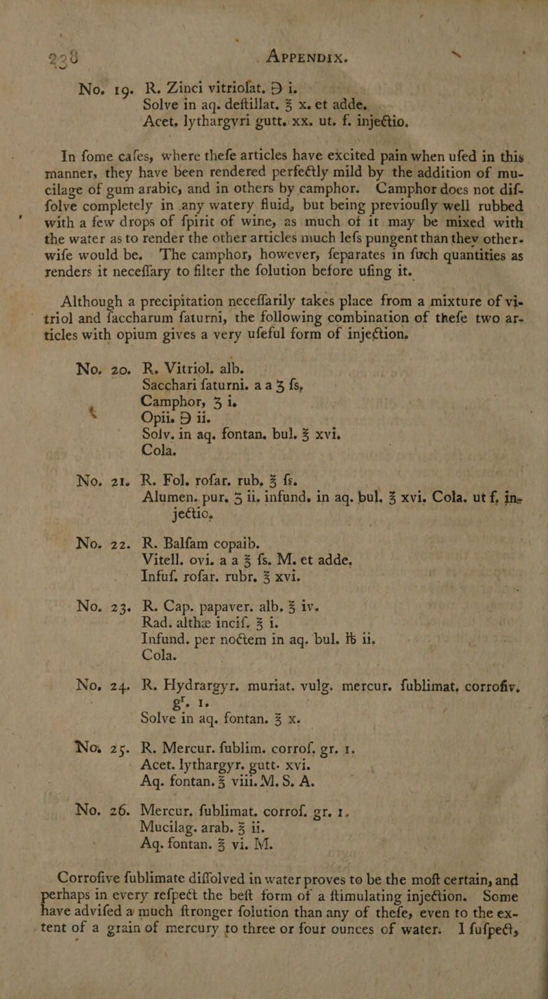 228 APPENDIX. ‘ No. 19. R. Zinci vitriolat. Di. fam Solve in aq. deftillat. 3 x. et adde. . Acet, lythargyri gutt. xx. ut. f. injeétio. In fome cafes, where thefe articles have excited pain when ufed in this manner, they have been rendered perfectly mild by the addition of mu- cilage of gum arabic, and in others by camphor. Camphor does not dif- folve completely in any watery fluid, but being previoufly well rubbed with a few drops of fpirit of wine, as much of it may be mixed with the water as to render the other articles much lefs pungent than thev other- wife would be. The camphor, however, feparates in fuch quantities as renders it neceflary to filter the folution before ufing it. Although a precipitation neceflarily takes place from a mixture of vi- ' triol and faccharum faturni, the following combination of thefe two ar- ticles with opium gives a very ufeful form of inje¢tion, No. 20. R. Vitriol, alb. - Sacchari faturni. aa 3; fs, Camphor, 3 i. . Opii. D ii. Solv. in aq. fontan. bul. 3 xvi. Cola. No. 21. R. Fol. rofar. rub, % fs. Alumen. pur. 5 ii, infund, in aq. bul. 3 xvi. Cola, ut f, ine jectio, No. 22. R. Balfam copaib. Vitell. ovi. aa % fs. M. et adde, Infuf. rofar. rubr. 3 xvi. No. 23. R. Cap. papaver. alb. 3 iv. Rad. althe incif. 3 1. Infund. per noctem in aq. bul. ib 1. Cola. No, 24. R. Hydrargyr. muriat. vulg. mercur. fublimat, corrofiv, ' g. I. Solve in aq. fontan. 3 x. No. 25. R. Mercur. fublim. corrof, gr. 1. Acet. lythargyr. gutt- xvi. Aq. fontan.3 vill. M.S, A. No. 26. Mercur, fublimat. corrof. gr. 1. Mucilag. arab. 3 ii. Aq. fontan. 3 vi. MM. Corrofive fublimate diffolved in water proves to be the moft certain, and perhaps in every refpect the beft form of a ftimulating injeGion. Some have advifed a much ftronger folution than any of thefe, even to the ex- tent of a grain of mercury to three or four ounces of water. I fufped,