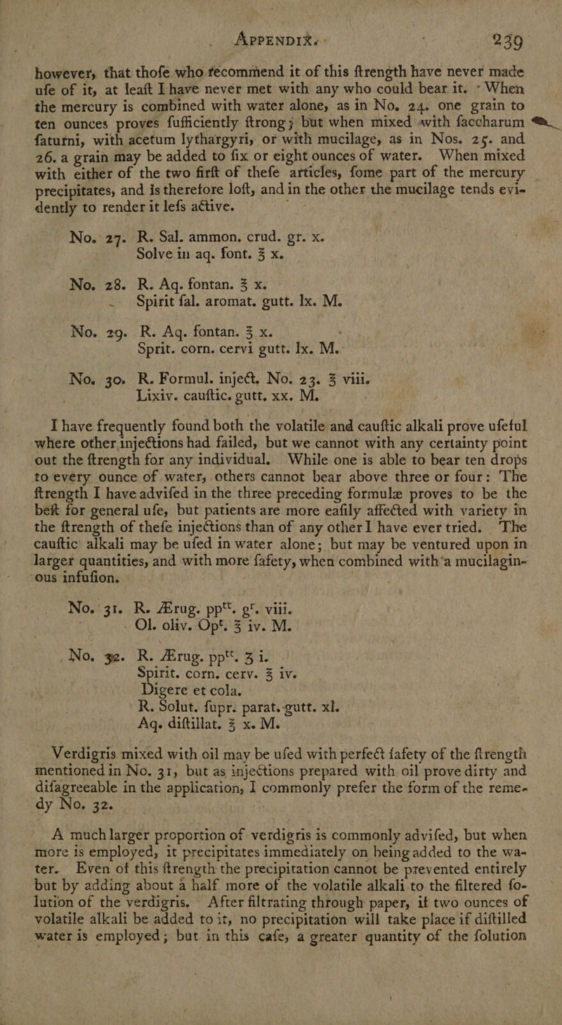 however, that thofe who fecommend it of this ftrength have never made ufe of it, at leaft Ihave never met with any who could bear it. - When the mercury is combined with water alone, as in No, 24. one grain to ten ounces proves fufficiently ftrong; but when mixed with faccharum ®_ faturfni, with acetum lythargyri, or with mucilage, as in Nos. 25. and 26. a grain may be added to fix or eight ounces of water. When mixed with either of the two firft of thefe articles, fome part of the mercury precipitates, and is therefore loft, and in the other the mucilage tends evi- dently to render it lefs adtive. May | No. 27. R. Sal. ammon, crud. gr. x. Solve in aq. font. 3 x. No. 28. R. Ag. fontan. 3 x. . Spirit fal. aromat. gutt. lx. M. No. 29. R. Ag. fontan. 3 x. Sprit. corn. cervi gutt. Ix. M. No. 30 R. Formul. inject. No. 23. 3 viii. Lixiv. cauftic. gutt, xx. M. Ihave frequently found both the volatile and cauftic alkali prove ufeful where other injeétions had failed, but we cannot with any certainty point out the ftrength for any individual. While one is able to bear ten drops to every ounce of water, others cannot bear above three or four: The ftrength I have advifed in the three preceding formule proves to be the bef for general ufe, but patients are more eafily affeCted with variety in the ftrength of thefe injections than of any otherI have ever tried. The cauftic alkali may be ufed in water alone; but may be ventured upon in larger quantities, and with more fafety, when combined with‘a mucilagin- ous infufion. No. 31. R. rug. pp. 9. viii. - Ol. oliv. Op*. 3 iv. M. No. 32. R. Arug. pptt. 3 i. tN corn. cerv. 3 iv. igere et cola. R. Solut. fupr. parat.-gutt. xl. Aq. diftillat. 3 x. M. Verdigris mixed with oil may be ufed with perfect fafety of the ftrength mentioned in No. 31, but as injections prepared with oil prove dirty and difagreeable in the application, 1 commonly prefer the form of the reme- dy No, 32. A much larger proportion of verdigris is commonly advifed, but when _ more is employed, it precipitates immediately on being added to the wa- ter. Even of this ftrength the precipitation cannot be prevented entirely but by adding about a half. more of the volatile alkali.to the filtered fo- lution of the verdigris, After filtrating through paper, it two ounces of volatile alkali be added to it, no precipitation will take place if diftilled water is employed; but in this cafe, a greater quantity of the folution