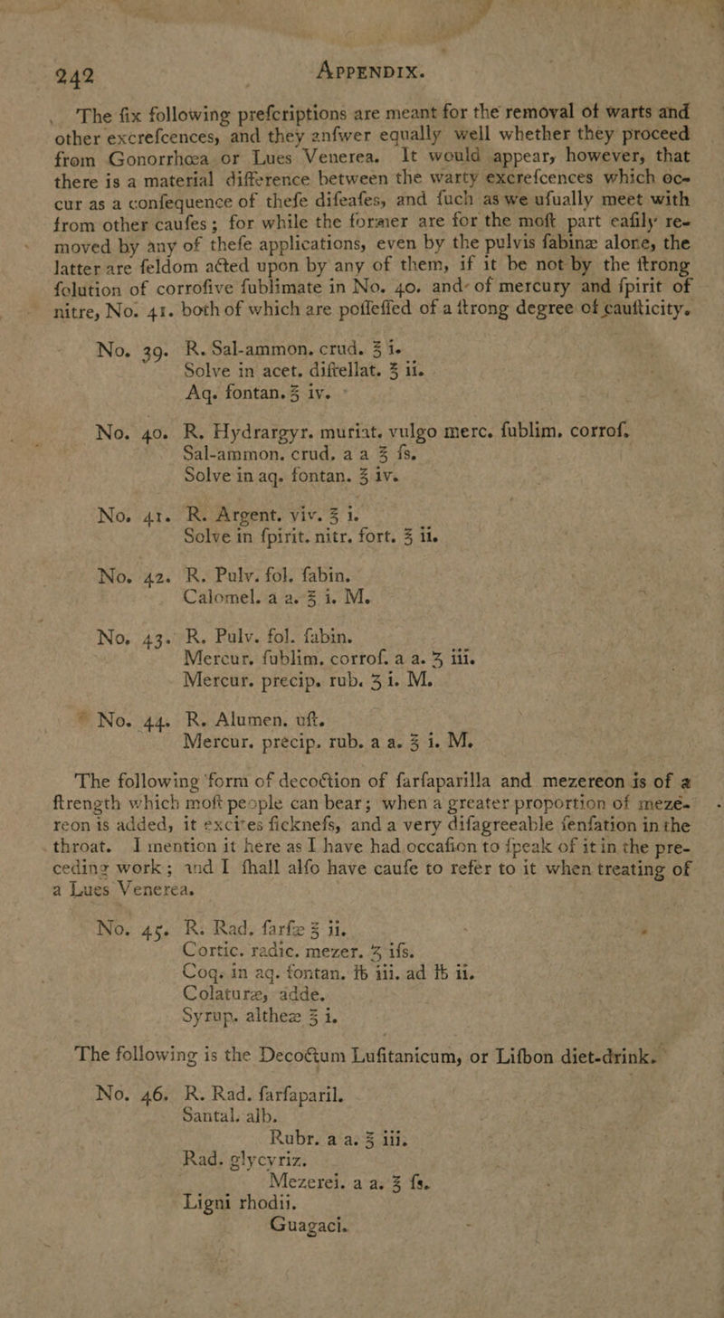 oe eee 242 : APPENDIX. The fix following prefcriptions are meant for the removal of warts and other excrefcences, and they anfwer equally well whether they proceed from Gonorrhcea or Lues Venerea. It would appear, however, that there is a material difference between the warty excrefcences which oc- cur as a confequence of thefe difeafes, and fuch as we ufually meet with from other caufes; for while the former are for the moft part eafily re- moved by any of thefe applications, even by the pulvis fabine alone, the latter are feldom aéted upon by any of them, if it be not by the itrong folution of corrofive fublimate in No. 40. and- of mercury and {pirit of nitre, No. 41. both of which are poffeffed of a ttrong degree of caufticity. No. 39. R.Sal-ammon. crud. 3 i+ _ Solve in acet. diftellat. 3 11. Aq. fontan. 3 iv. No. 40. R. Hydrargyr. muriat. vulgo merc. fublim. corrof, Sal-ammon. crud, aa 3 fs, Solve in aq. fontan. 3 1v. No. 41. R. Argent. viv. 3 1. Solve in fpirit. nitr. fort. 3 ii. No. 42. R. Pulv. fol. fabin. Calomel. a a. 3 1. M. No. 43. R. Pulv. fol. fabin. Mercur. fublim. corrof. a a. 3 iii. Mercur. precip. rub. 31. M. * No. 44. R. Alumen. vft. Mercur. precip. rub. a a. 3 i. M. The following ‘form of decoétion of farfaparilla and mezereon is of @ ftrength which moft people can bear; when a greater proportion of mezé- reon is added, it excites ficknefs, and a very difagreeable fenfation in the throat. J mention it here as I have had occafion to {peak of it in the pre- ceding work; ind I fhall alfo have caufe to refer to it when treating of a Lues Venerea. No. 45. R. Rad. farfe 3 ii. : Cortic. radic. mezer. % ifs. | Coq. in ag. fontan. fb iii. ad 16 it. Colature, adde. Syrup. althez 3 i. The following is the Decoétum Lufitanicum, or Lifbon diet-drink. No. 46. R. Rad. farfaparil. Santal. alb. Rubr. a a. 3 iii. Rad. glycyriz. | Mezerei. a a. 3 fs. Ligni rhodii. Guagaci.