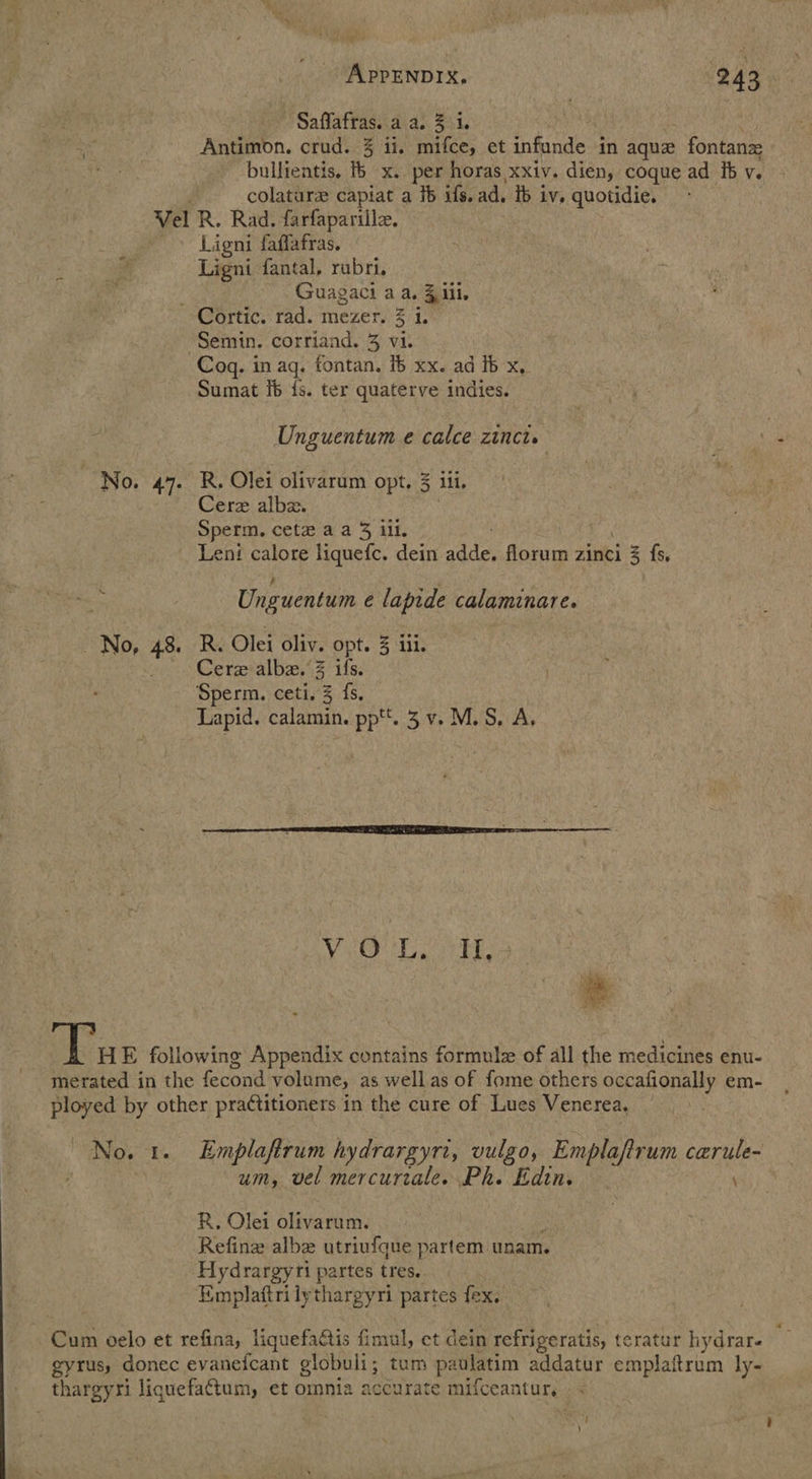 Saflafras. a a. 3 i. Antimon. crud. 3 ii. mifce, et infunde in aque fontanz bullientis. ib x. per horas xxiv. dien, coque ad it v. 5 colaturz capiat a 1b ils. ad, tb iv. quotidie. Vel R. Rad. farfaparille. Ligni faffafras. Ligni fantal, rubri. Guagaci aa. 4 iil. Cortic. rad. mezer. 3 1. Semin. corriand. 3 vi. Cog. in ag. fontan. ib xx. ad fb x, Sumat Ib fs. ter quaterve indies. Unguentum e calce zinct. No. 47. R. Olei olivarum opt. 3 ill. Cere albz. Sperm. cetz aa 3 ill. Leni calore liquefc. dein adde, florum zinci i fs, Unguentum ¢ lapide calaminare. No, 48. R. Olei oliv. opt. 3 iii. .\Cerxalbe.’3 ifs. cia Sperm. ceti. 3 fs. Lapid. calamin. pp. 3 v. M.S, A,  Vi Tv. | HE following Appendix contains formula of all the medicines enu- merated in the fecond volume, as well as of fome others occafionally em- ployed by other practitioners in the cure of Lues Venerea, No. 1. Emplaftrum hydrargyri, vulgo, Emplaftrum cerule- um, vel mercurtale. Ph. Edin. \ R, Olei olivarum. : Refine albe utriufque partem unam. Hydrargyri partes tres. Emplaftrilythargyri partes fex. Cum oelo et refina, liquefactis fimul, et dein refrigeratis, teratur hydrar. gyrus, donec evanefcant globuli; tum pa aulatim addatur emplaftrum ly- thargyri liquefattum, et omnia accurate mifceantur, | <