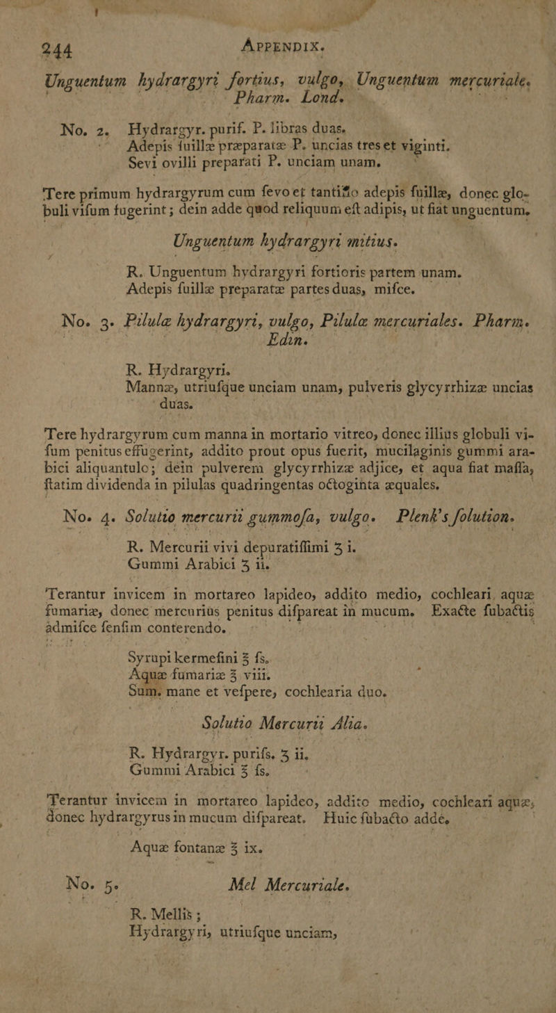 _ ‘ene 244 APPENDIX. Unguentum hydrargyn Sortius; vulgo, Unguentum mercuriale, Pharm. Lond. No. 2. Hydrargy r. purif. P. libras duas. 3 - Adepis fuille preparate P. uncias tres et viginti. Sevi ovilli preparati P, unciam unam. Tere primum hydrargyrum cum fevoet tantifo adepis fuille, donec glo- buli vifum fugerint 5 dein adde quod reliquum eft adipis, ut fiat Easvcntam, Unguentum hydrargyri mitius. R. Unguentum hydrargyri fortioris partem unam. Adepis fuille preparate partesduas, mifce. No. 3° Pilula hydrargyrt, pee Pilula mercuriales. Pharm. Ne R. Hydrargyri. Manne, utriufque unciam unam, pulveris glycyrrhize uncias /duas. . ‘Tere hydrargyrom cum manna in mortario vitreo, donee illins globuli vi- fum penitus effugerint, addito prout opus fuerit, mucilaginis gummi ara- bici aliquantulo; dein pulverem glycyrrhize adjice, et aqua fiat mafia, ftatim dividenda in pilulas quadringentas oGtoginta xquales, No. 4. Solutio mercurit gummofa, vulgo. Plenk’s folution. R. Mercurii vivi depuratiffimi 3 1. om Arabici 3 ii. ‘Terantur invicem in mortareo lapideos addito medio, cochleari, aqua fumariz, donec mercurits penitus difpareat i in mucum. Exaéte fubactis eae fenfim conterendo. pees kermefini 3 fs. sae w2 fumariz 3 viil. Se mane et vefpere, cochlearia duo. Solute Mercuri Alia. R. figdearey ke purifs, 3 ii, Gummi Arabici % fs, Terantur invicem in mortareo lapideo, addite medio, cochleari aqui, donec hydrargytus in mucum difpareat. Huic fubacto adde, Aquz fontane 3 1X. No. 5. Mel Mercuriale. R. Mellis ; Hydrargyri, utriufque unciam, :