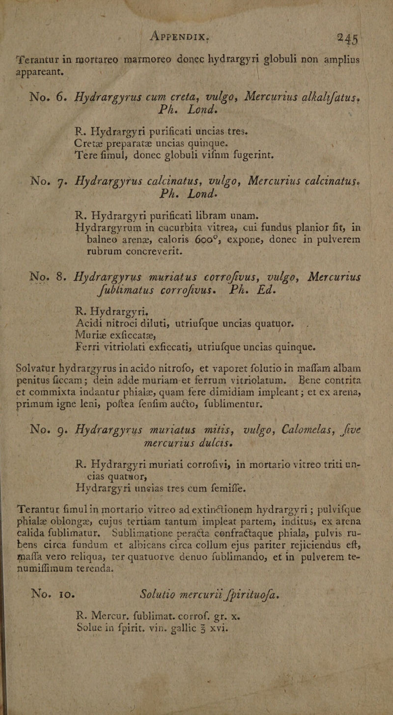 , Ns ad — A 3 fi a ' | APPENDIX. | 245: ‘Yerantur in mortareo rharmoreo donec Bystatgyy globuli non amplius appara No. 6. Hydrargyrus cum creta, vulgo, Mercurius alkah/fatus, Ph. Lond. R. Hydrargyri purificati uncias tres. Cretz preparate uncias quinque. ‘1 Tere fimul, donec globuli vifnm fugerint. No. 7. Hydrargyrus calcinatus, vulgo, Mercurius calcinatus. Ph. Lond: R. Hydrargyri purificati libram unam. Hydrargyroum in cacurbita vitrea, cui fundus planior fit, in balneo arena, caloris 600°, expone, donec in pulverem rubrum concreverit. No. 8. Hydrargyrus muriatus corrofivus, vulgo, Mercurius Jublimatus corrofivus. Ph. Ed. R. Hydrargyri. Acidi nitroci diluti, utriufque uncias quatuor. Muriz exficcatz, Ferri vitriolati exficcati, utriufque uncias quinque. Solvatur hydrargyrus in acido nitrofo, et vaporet folutio in maffam albam penitus ficcam; dein adde muriam-et ferrum vitriolatum. Bene contrita et commixta indantur phialz, quam fere dimidiam impleant; et ex arena, primum igne leni, poftea fenfim aucto, fublimentur. No. 9. Hydrargyrus muriatus mitis, vulgo, Calomelas, five mercurtus dulcts. R. Hydrargyri muriati corrofivi, in mortario vitreo triti un- clas quatuor, Hydrargyri uncias tres cum femiffe. Terantur fimul in mortario vitreo ad extinctionem hydrargyri; pulvifque phiale oblong, cujus tertiam tantum impleat partem, inditus, ex arena calida fublimatur, Sublimatione peracta confractaque phiala, pulvis ru- bens circa fundum et albicans circa collum ejus pariter rejiciendus eft, mafia vero reliqua, ter quatuorve denuo fublimando, et in pulverem te- numiflimum terenda. No. 10. Solutio mercuri_[pirituofa. R. Mercur, fublimat. corrof, gr. x. Solue in fpirit. vin. gallic 3 Xvi.