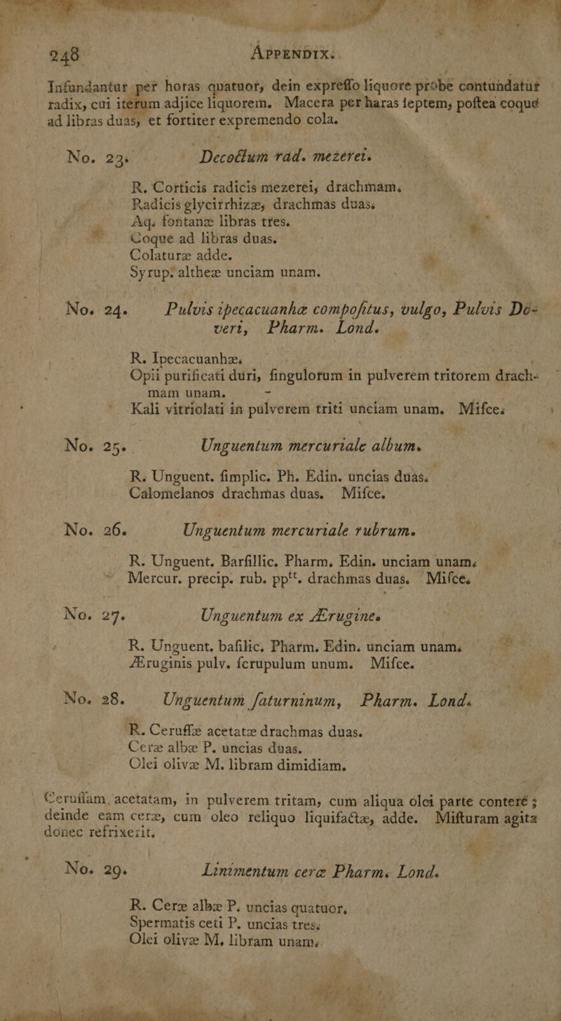 —— oF eee Pec, ; APPENDIX: No. No. No. 235. Decoflum rad. mezeret. R. Corticis radicis mezereiy drachmam, Radicis glycitrhize, drachmas duas. Aq. fontane libras tres. * Cogue ad libras duas. Colature adde. i Syrup: althee unciam unam. Saf 24. Pulvis ipecacuanhe compofitus, vulgo, Pulvis Dé- vert, Pharm. Lond. R. Ipecacuanhe. . i Opii purificati duri, fingulorum in pulverem tritorem drach-« mam unam. fs ' Kali vitriolati in pulverem triti unciam unam. Mifces 4 | 7) ae Unguentum mercuriale album. * R. Unguent. fimplic. Ph. Edin. uncias duas. . Calomelanos drachmas duas. Mifce. 26. Unguentum mercurtale rubrum. we R. Unguent. Barfillic. Pharm, Edin. unciam unams Mercur. precip. rub. ppt. drachmas duas, Mifce. 276 Unguentum ex ALrugines R. Unguent. bafilic. Pharm. Edin. unciam uname fEruginis puly. ferupulum unum. Mifce. ‘en . TS ae 28. Unguentum faturninum, Pharm. Lond. bs ‘R. Ceruffe acetate drachmas duas. Cerz albe P. uncias duas. Olei olive M. libram dimidiam.