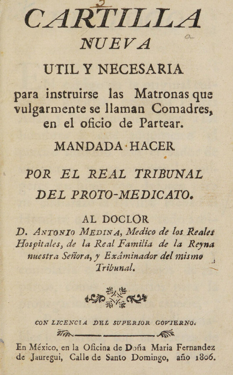 CARTILLA NUEVA A UTIL Y NECESARIA para instruirse las Matronas que vulgarmente se llaman Comadres, en el oficio de Partear. MANDADA : HACER POR EL REAL TRIBUNAL DEL PROTO-MEDICATO. AL DOCLOR D. Antronio MEDINA, Medico de los Reales Hospitales, de la Real Familia de la Reyna nuestra Señora, y Exáminador del mismo Tribunal, = e ALE RO SS RD DE CON LICENCIA DEL SUPERIOR GOVIERNO: En México, en la Oficina de Doña Maria Fernandez de Jauregui, Calle de Santo Domingo, año 1806. 