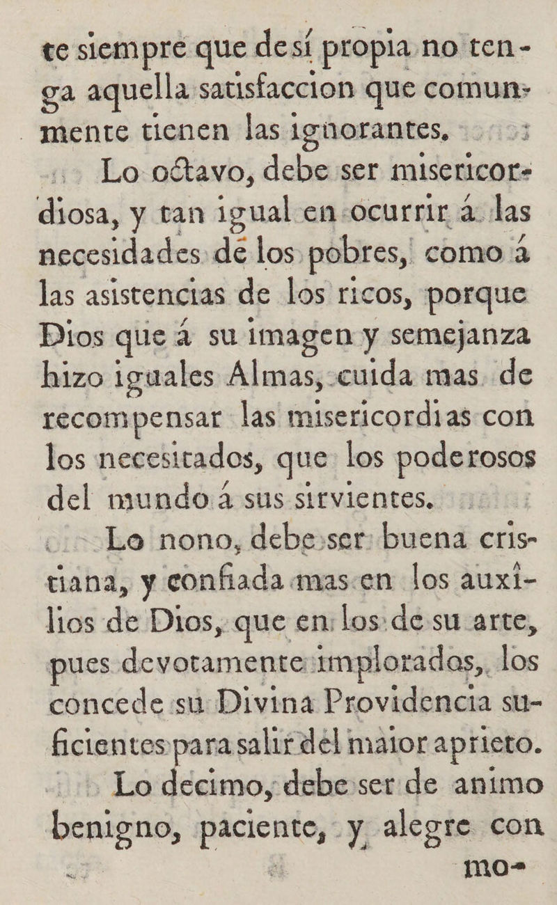 te siempre que desí propia, no ten- ga aquella satisfaccion que comun» mente tienen las ignorantes, Lo oétavo, debe ser misericor» diosa, y tan igual en-ocurrir a: las necesidades. de los. pobres, como 2 las asistencias de los ricos, porque Dios que 4 su imagen y semejanza hizo iguales Almas, cuida mas. de recompensar las dicas con los necesitados, que los poderosos del mundo 4 sus sirvientes, Lo nono, debe:ser: buena cris- cana, y confiada mas.en los auxi- lios de Dios, que en los: de su arte, pues devotamente implorados,, e concede su Divina Providencia su- ficientes para salir del mator aprieto. 1rb Le decimo, debe ser de animo benigno, paciente, y alegre con Ez ; -mo-