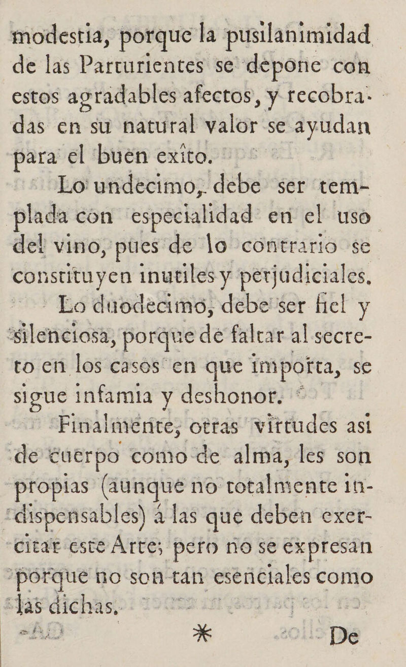 modestia, porque la pusilanimidad de las Parturientes se depone con estos agradables afectos, y recobra- das en su natural valor se ayudan para el buen exito. Lo undecimo,. debe ser tem- hn cón especialidad en el uso del vino, pues de lo contrario se constituyen inutiles y perj jadiciales, - Lo duodecimo, debe ser fiel y “silenciosa, porque de faltar al secre- to en los casos en que impotta, se sigue infamia y deshonor. Finalmente, otras virtudes ast de cuerpo como de alma, les son propias (aunque no bete 111- “dispensables) á las que deben exer- citar este Árte; pero ño se expresan porque no soh tan esenciales como “Jas dichas, ara el E: yA > De