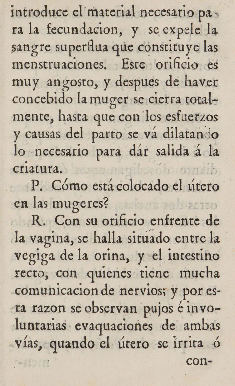 introduce el marerial necesario pa» ra la fecundacion, y se expele la sangre superílua que constituye las menstruaciones, Este 'orificio «es muy angosto, y despues de haver ciclo la muger se.cietra total- mente, hasta que con los esfuerzos y causas del parto se va dilatando lo «necesario para dar salida a la Criatura. | P. Cómo está ccolacido el Útero en las mugeres? > R. Con su orificio cbr dé la vagina, se halla situado entre la vegiga de la orina, y el intestino recto, con quienes tiene mucha comunicacion de nervios; y por es- ta razon se observan pujos e Invo- luntarias evaquaciones de ambas vías, aprndo el útero se irrita ó | con-