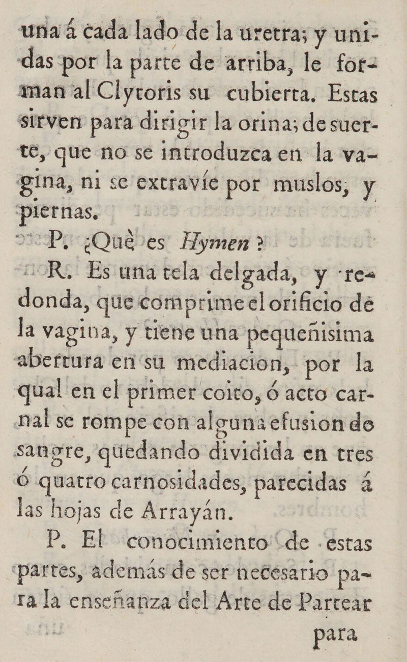 una 4 cada lado de la uretra; y uni- das por la parte de arriba, le for= mana al Clyroris su cubierta. Estas sirven para dirigir la orina; de suer- te, que no se introduzca en la va- gina, ni se extravíe por muslos, y piernas. id 2:7P1 ¿Qué es Hymen ? de OR. Es una tela delgada, y :re= donda, que comprime el orificio de la vagina, y tiene una pequeñísima abertura en 'su mediacion, por la qual en el primer coito, ó acto car- nal se rompe con alguna cfusion do sangre, quedando dividida en tres Ó quatro carnosidades, parecidas 4 las hojas de Arrayán. P. El conocimiento de -estas partes, ademas de ser netesario pa= ra la enseñanza del Arte de Partear | para