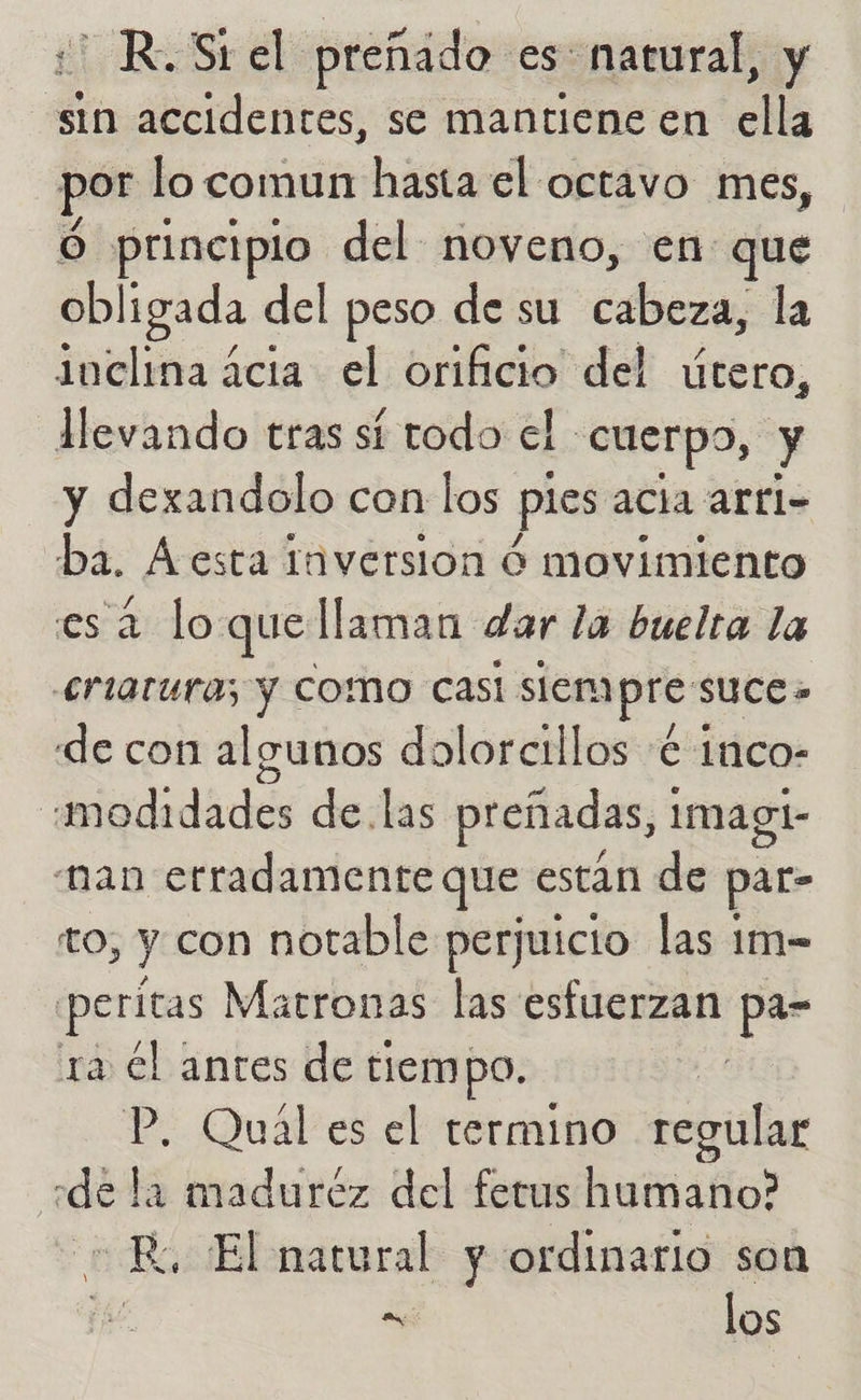 :' R.Stel preñado es: natural, y sin accidentes, se mantiene en ella por lo comun hasta el octavo mes, Ó principio del noveno, en que obligada del peso de su cabeza, la inclina ácia el orificio del útero, llevando tras sí todo el cuerpo, y y dexandolo con los pies acia arri- ba. A esta Iaversion Ó movimiento es 2 lo quellaman dar la buelta la £rtaturas y COMO CAasl siempre suce» de con algunos dolorcillos € 1nco- :«modidades de. las preñadas, imagi- “nan erradamente que están de par- to, y con notable perjuicio las 1m- eritas Matronas las esfuerzan pa- ra cl antes de tiempo. P. Qual es el termino regular «de la maduréz del fetus humano? Ro El natural y ordinario son qe - los