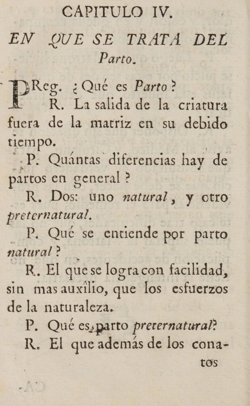 CAPITULO IV, EN QUE SE TRATA DEL Parto. Reg. ¿Que es Parto? EN La salida de la criatura fuera de la matriz en su debido tiempo. .P; Quantas diferencias | hay de partos en general ? A Dos: uno natural , y otro pre ternatura?. P. Qué se entiende por parto natural ? X R.. El quese logra con facilidad, sin masauxilio, que los esfuerzos de la naturaleza. P. Qué esa parto preternatural? R. El que además de los cona- tos