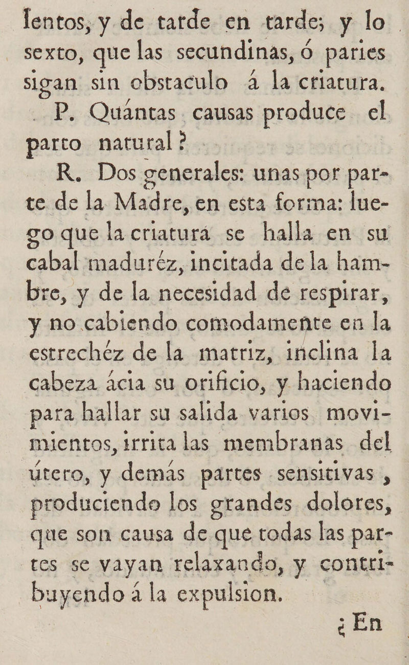 lentos, y de tarde en tardo, y lo sexto, que las secundinas, ó partes sigan sin obsraculo A le ctlacura. P, Quantas causas produce el parto natural ? | R. Dos cenerales: unas por pat- te de la Madre, en esta forma: lue- so que la criaturá se halla en su cabal maduréz, incitada de la ham- bre, y de la necesidad de respirar, y no cabiendo comodamente en la estrechéz de la matriz, inclina la cabeza cia su orificio, y haciendo para hallar su salida varios movi- mientos, irrita las membranas del útero, y demás partes sensitivas , produciendo los grandes dolores, que son causa de que todas las par- tes se vayan relazando, y contrl- buyendo 4 2 la expulsion. ¿En