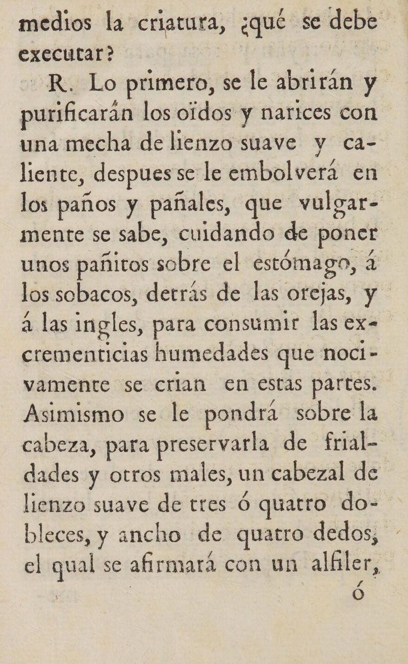 medios la criatura, ¿qué se debe executar? -R. Lo primero, se le abrirán y purificarán los oidos y narices con una mecha de lienzo suave y ca- liente, despues se le embolverá en los paños y pañales, que vulgar- mente se sabe, cuidando de poner unos pañitos solar el estómago, E los sobacos, detrás de las orejas, y a las ingles, para consumir las ex. crementicias humedades que noci- vamente se crian en estas partes. Asimismo se le pondra sobre la cabeza, para preservarla de frial- dades y otros males, un cabezal de lienzo suave de tres Ó quatro do- bleces, y ancho de quatro dedos, el qual se afirmara con un alfiler, ó