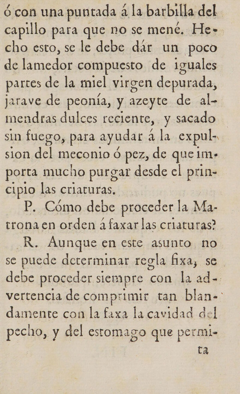 ó con una puntada a la barbilla del capillo para que no se ment. He». cho esto, se le debe dár un poco de lamedor compuesto de iguales partes de la miel virgen depurada, jarave de peonía, y azeyte de al. mendras dulces reciente, y sacado sin fuego, para ayudar a la expul- sion del meconio ó pez, de que 1m+ porta mucho purgar desde el prin- ciplo las criaruras, P. Cómo debe proceder la Ma. trona en orden áfaxar las criaturas? _R. Aunque en este asunto no se puede determinar regla fixa, se debe proceder siempre con la dd vertencia de comprimir tan blan- damente con la faxa la cavidad del pecho, y del estomago que permi- ta