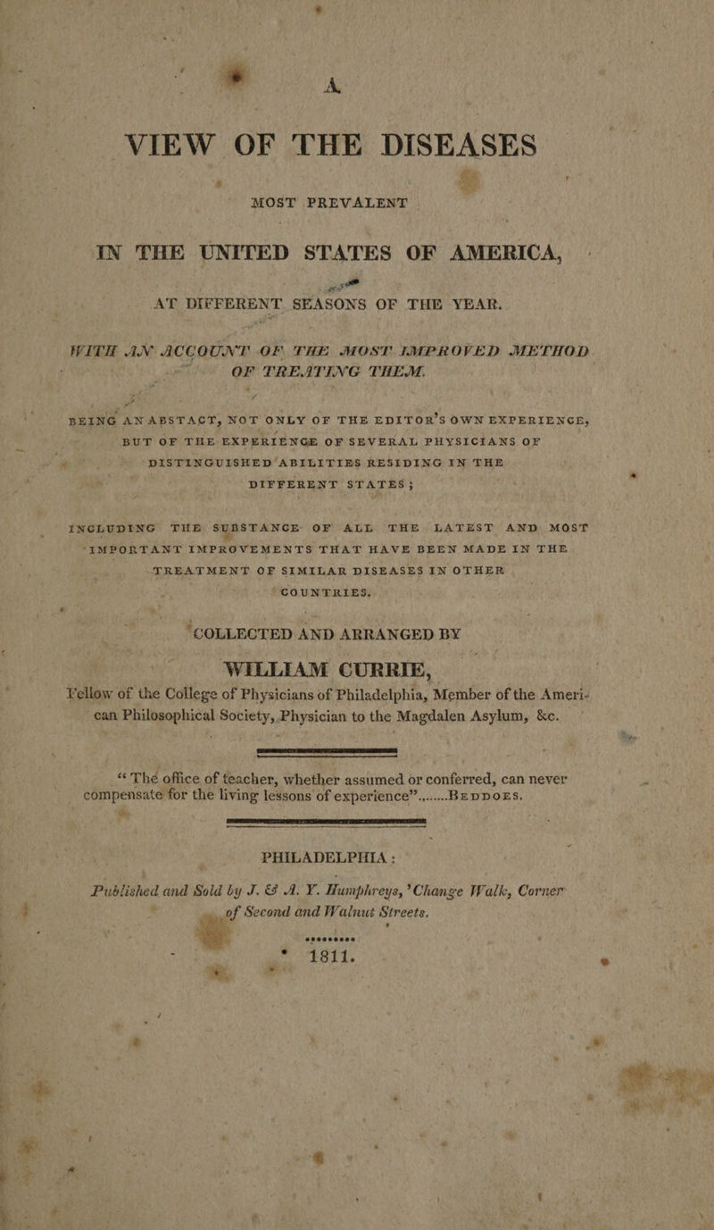 ‘= A VIEW OF THE DISEASES She r MOST PREVALENT IN THE UNITED STATES OF AMERICA, a AT DIFFERENT SEASONS OF THE YEAR. WITH AN ACCOUNT OF. THE MOST IMPROVED METHOD OF TREATING THEM. BEING ANABSTACT, NOT ONLY OF THE EDITOR'S OWN EXPERIENCE, . BUT OF THE EXPERIENGE OF SEVERAL PHYSICIANS OF DISTINGUISHED ‘ABILITIES RESIDING IN THE DIFFERENT STATES; INCLUDING THE ae OF ALL THE LATEST AND MOST “IMPORTANT IMPROVEMENTS THAT HAVE BEEN MADE IN THE . TREATMENT OF SIMILAR DISEASES IN OTHER COUNTRIES. “COLLECTED AND ARRANGED BY WILLIAM CURRIE, Vellow of the College of Physicians of Philadelphia, Member of the Ameri- can Philosophical Society, Physician to the Magdalen Asylum, &amp;c.   “‘ The office of teacher, whether assumed or conferred, can never compensate for the living lessons of experience”........BEDDOES. “Wy , LMM OLLI FS LY MELT ML EMEP A I L — —  - PHILADELPHIA : Published and Sold by J. &amp; A. Y. Humphreys, Change Walk, Corner ' econd and Walnut Streets. of Se 8 is 1811.